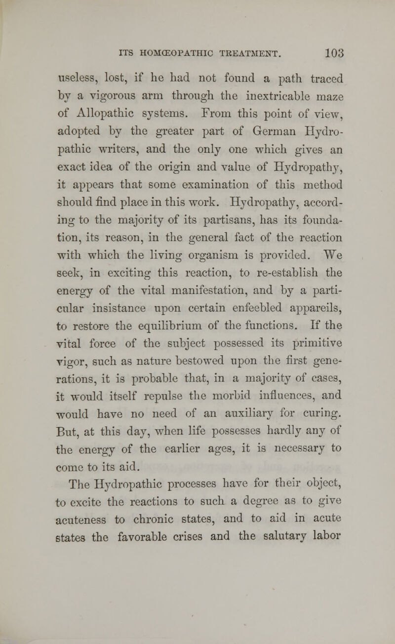 useless, lost, if he had not found a path traced by a vigorous arm through the inextricable maze of Allopathic systems. From this point of view, adopted by the greater part of German Hydro- pathic writers, and the only one which gives an exact idea of the origin and value of Hydropathy, it appears that some examination of this method should find place in this work. Hydropathy, accord- ing to the majority of its partisans, has its founda- tion, its reason, in the general fact of the reaction with which the living organism is provided. We seek, in exciting this reaction, to re-establish the energy of the vital manifestation, and by a parti- cular insistance upon certain enfeebled appareils, to restore the equilibrium of the functions. If the vital force of the subject possessed its primitive vigor, such as nature bestowed upon the first gene- rations, it is probable that, in a majority of cases, it would itself repulse the morbid influences, and would have no need of an auxiliary for curing. But, at this day, when life possesses hardly any of the energy of the earlier ages, it is necessary to come to its aid. The Hydropathic processes have for their object, to excite the reactions to such a degree as to give acuteness to chronic states, and to aid in acute states the favorable crises and the salutary labor