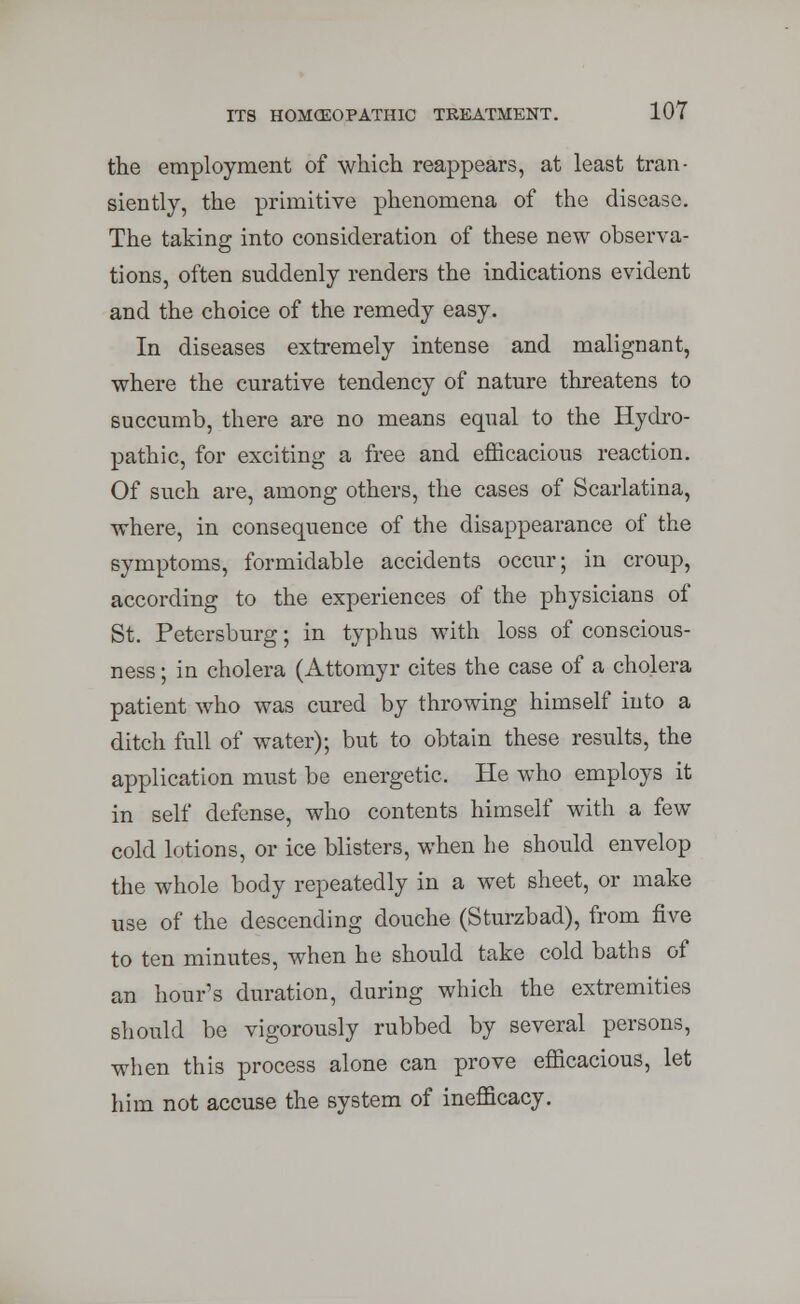 the employment of which reappears, at least tran- siently, the primitive phenomena of the disease. The taking into consideration of these new observa- tions, often suddenly renders the indications evident and the choice of the remedy easy. In diseases extremely intense and malignant, where the curative tendency of nature threatens to succumb, there are no means equal to the Hydro- pathic, for exciting a free and efficacious reaction. Of such are, among others, the cases of Scarlatina, where, in consequence of the disappearance of the symptoms, formidable accidents occur; in croup, according to the experiences of the physicians of St. Petersburg; in typhus with loss of conscious- ness ; in cholera (Attomyr cites the case of a cholera patient who was cured by throwing himself into a ditch full of water); but to obtain these results, the application must be energetic. He who employs it in self defense, who contents himself with a few cold lotions, or ice blisters, when he should envelop the whole body repeatedly in a wet sheet, or make use of the descending douche (Sturzbad), from five to ten minutes, when he should take cold baths of an hour's duration, during which the extremities should be vigorously rubbed by several persons, when this process alone can prove efficacious, let him not accuse the system of inefficacy.