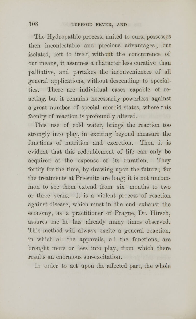 The Hydropathic process, united to ours, possesses then incontestable and precious advantages; but isolated, left to itself, without the concurrence of our means, it assumes a character less curative than palliative, and partakes the inconveniences of all general applications, without descending to special- ties. There are individual cases capable of re- acting, but it remains necessarily powerless against a great number of special morbid states, where this faculty of reaction is profoundly altered. This use of cold water, brings the reaction too strongly into play, in exciting beyond measure the functions of nutrition and excretion. Then it is evident that this redoublement of life can only be acquired at the expense of its duration. They fortify for the time, by drawing upon the future; for the treatments at Priesnitz are long; it is not uncom- mon to see them extend from six months to two or three years. It is a violent process of reaction against disease, which must in the end exhaust the economy, as a practitioner of Prague, Dr. Hirsch, assures me he has already many times observed. This method will always excite a general reaction, in which all the appareils, all the functions, are brought more or less into play, from which there results an enormous sur-excitation. In order to act upon the affected part, the whole