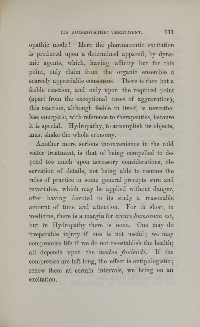 opathic mode ! Here the pharmaceutic excitation is produced upon a determined appareil, by dyna- mic agents, which, having affinity but for this point, only claim from the organic ensemble a scarcely appreciable consensus. There is then but a feeble reaction, and only upon the required point (apart from the exceptional cases of aggravation); this reaction, although feeble in itself, is neverthe- less energetic, with reference to therapeutics, because it is special. Hydropathy, to accomplish its objects, must shake the whole economy. Another more serious inconvenience in the cold water treatment, is that of being compelled to de- pend too much upon accessory considerations, ob- servation of details, not being able to resume the rules of practice in some general precepts sure and invariable, which may be applied without danger, after having devoted to its study a reasonable amount of time and attention. For in short, in medicine, there is a margin for err are liumanum est, but in Hydropathy there is none. One may do irreparable injury if one is not useful; we may compromise life if we do not re-establish the health; all depends upon the modus faciendi. If the compresses are left long, the effect is antiphlogistic; renew them at certain intervals, we bring on an excitation.