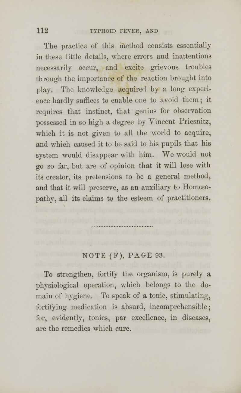 The practice of this method consists essentially in these little details, where errors and inattentions necessarily occur, and excite grievous troubles through the importance of the reaction brought into play. The knowledge acquired by a long experi- ence hardly suffices to enable one to avoid them; it requires that instinct, that genius for observation possessed in so high a degree by Vincent Friesnitz, which it is not given to all the world to acquire, and which caused it to be said to his pupils that his system would disappear with him. We would not go so far, but are of opinion that it will lose with its creator, its pretensions to be a general method, and that it will preserve, as an auxiliary to Homoeo- pathy, all its claims to the esteem of practitioners. NOTE (F), PAGE 93. To strengthen, fortify the organism, is purely a physiological operation, which belongs to the do- main of hygiene. To speak of a tonic, stimulating, fortifying medication is absurd, incomprehensible; for, evidently, tonics, par excellence, in diseases, are the remedies which cure.