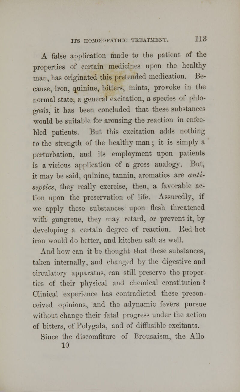 A false application made to the patient of the properties of certain medicines upon the healthy man, has originated this pretended medication. Be- cause, iron, quinine, bitters, mints, provoke in the normal state, a general excitation, a species of phlo- gosis, it has been concluded that these substances would be suitable for arousing the reaction in enfee- bled patients. But this excitation adds nothing to the strength of the healthy man ; it is simply a perturbation, and its employment upon patients is a vicious application of a gross analogy. But, it may be said, quinine, tannin, aromatics are anti- septics, they really exercise, then, a favorable ac- tion upon the preservation of life. Assuredly, if we apply these substances upon flesh threatened with gangrene, they may retard, or prevent it, by developing a certain degree of reaction. Red-hot iron would do better, and kitchen salt as well. And how can it be thought that these substances, taken internally, and changed by the digestive and circulatory apparatus, can still preserve the proper- ties of their physical and chemical constitution ? Clinical experience has contradicted these precon- ceived opinions, and the adynamic fevers pursue without change their fatal progress under the action of bitters, of Polygala, and of diffusible excitants. Since the discomfiture of Brousaism, the Alio 10