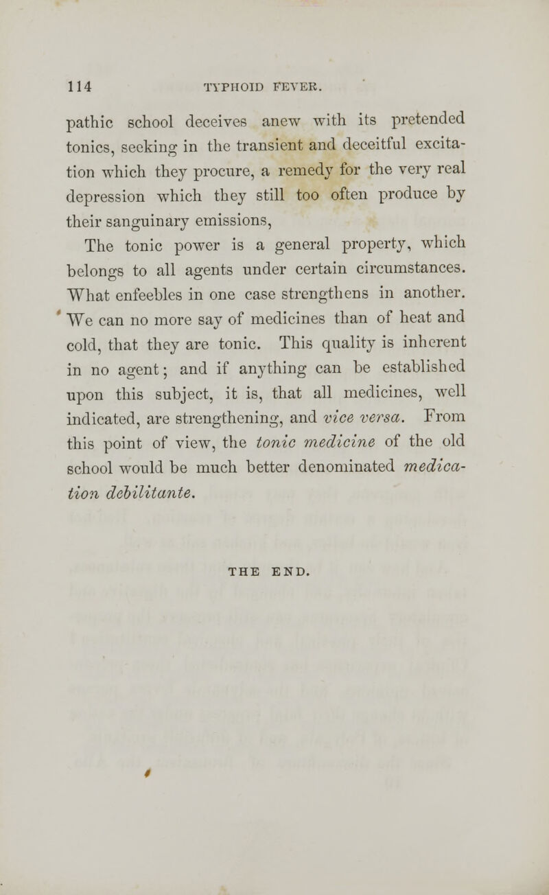 pathic school deceives anew with its pretended tonics, seeking in the transient and deceitful excita- tion which they procure, a remedy for the very real depression which they still too often produce by their sanguinary emissions, The tonic power is a general property, which belongs to all agents under certain circumstances. What enfeebles in one case strengthens in another. ' We can no more say of medicines than of heat and cold, that they are tonic. This quality is inherent in no agent; and if anything can be established upon this subject, it is, that all medicines, well indicated, are strengthening, and vice versa. From this point of view, the tonic medicine of the old school would be much better denominated medica- tion debilitante. THE END.