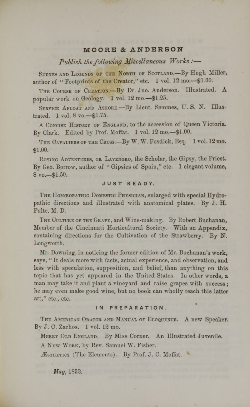 MOORE & ANDERSON Publish the following Miscellaneous Works :— Scenes and Legends of the North of Scotland.—By Hugh Miller, author of  Footprints of the Creator, etc. 1 vol. 12 mo.—$1.00. The Course of Creation.—By Dr. Jno. Anderson. Illustrated. A popular work on Geology. 1 vol. 12 mo.—$1.25. Service Afloat and Ashore.—By Lieut. Semmes, U. S. N. Illus- trated. 1 vol. 8 vo — $1.75. A Concise History of England, to the accession of Queen Victoria. By Clark. Edited by Prof. Moffat, 1 vol. 12 mo.—$1.00. The Cavaliers of the Cross.—By W. W. Fosdick, Esq. 1 vol. 12 mo. $1.00. Roving Adventures, or Lavengro, the Scholar, the Gipsy, the Priest. By Geo. Borrow, author of  Gipsies of Spain, etc. 1 elegant volume, 8 vo.—$1.50. JUST READY. The Homoiopathic Domestic Physician, enlarged with special Hydro- pathic directions and illustrated with anatomical plates. By J. H. Pulte, M. D. The Culture of the Grape, and Wine-making. By Robert Buchanan, Member of the Cincinnati Horticultural Society. With an Appendix, containing directions for the Cultivation of the Strawberry. By N. Longworth. Mr. Downing, in noticing the former edition of Mr. Buchanan's work, says,  It deals more with facts, actual experience, and observation, and less with speculation, supposition, and belief, than anything on this topic that has yet appeared in the United States. In other words, a man may take it and plant a vineyard and raise grapes with success ; he may even make good wine, but no book can wholly teach this latter art, etc., etc. IN PREPARATION. The American Orator and Manual of Eloquence. A new Speaker. By J. C. Zachos. 1 vol. 12 mo. Merry Old England. By Miss Corner. An Illustrated Juvenile. A New Work, by Rev. Samuel W. Fisher. ^Esthetics (The Elements). By Prof. J. C. Moffat. May, 1852.