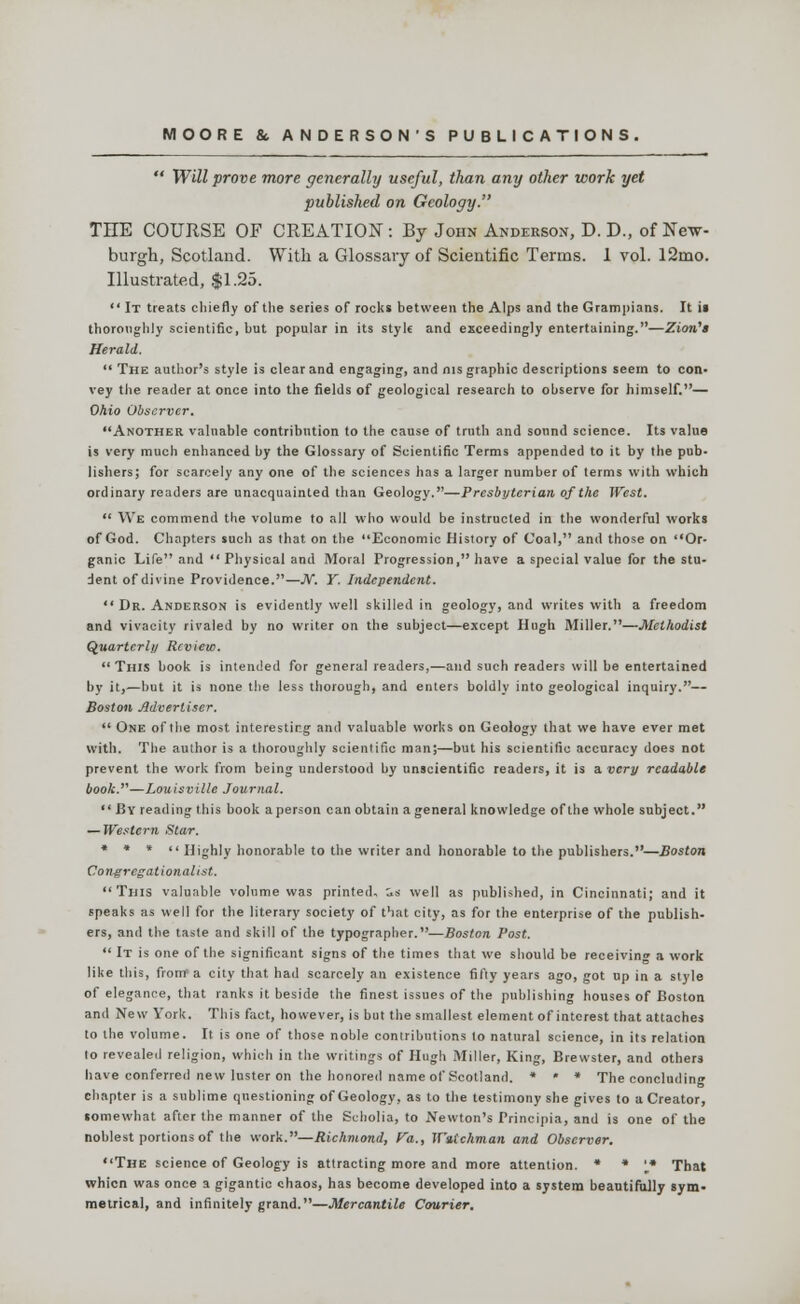  Will prove more generally useful, than any other work yet published on Geology. THE COURSE OF CREATION: By John Anderson, D. D., of Ne-w- burgh, Scotland. With a Glossary of Scientific Terms. 1 vol. 12ino. Illustrated, $1.25.  It treats chiefly of the series of rocks between the Alps and the Grampians. It ii thoroughly scientific, hut popular in its style and exceedingly entertaining.—Zion's Herald.  The author's style is clear and engaging, and nis graphic descriptions seem to con- vey the reader at once into the fields of geological research to observe for himself.— Ohio Observer. Another valuable contribution to the cause of truth and sound science. Its value is very much enhanced by the Glossary of Scientific Terms appended to it by the pub- lishers; for scarcely any one of the sciences has a larger number of terms with which ordinary readers are unacquainted than Geology.—Presbyterian, of the West.  We commend the volume to all who would be instructed in the wonderful works of God. Chapters such as that on the Economic History of Coal, and those on Or- ganic Life and  Physical and Moral Progression, have a special value for the stu- dent of divine Providence.—JV. Y. Independent.  Dr. Anderson is evidently well skilled in geology, and writes with a freedom and vivacity rivaled by no writer on the subject—except Hugh Miller.—Methodist Quarterly Review. This book is intended for general readers,—and such readers will be entertained by it,—but it is none the less thorough, and enters boldly into geological inquiry.— Boston Advertiser.  One of the most interesting and valuable works on Geology that we have ever met with. The author is a thoroughly scientific man;—but his scientific accuracy does not prevent the work from being understood by unscientific readers, it is a very readable book.—Louisville Journal. By reading this book a person can obtain a general knowledge of the whole subject. — Western Star. * * *  Highly honorable to the writer and honorable to the publishers.—Boston Congregationalist. This valuable volume was printed, as well as published, in Cincinnati; and it speaks as well for the literary society of that city, as for the enterprise of the publish- ers, and the taste and skill of the typographer.—Boston Post.  It is one of the significant signs of the times that we should be receiving a work like this, from a city that had scarcely an existence fifty years ago, got up in a style of elegance, that ranks it beside the finest issues of the publishing houses of Boston and New York. This fact, however, is but the smallest element of interest that attaches to the volume. It is one of those noble contributions to natural science, in its relation to revealed religion, which in the writings of Hugh Miller, King, Brewster, and others have conferred new luster on the honored name of Scotland. « « * The concluding chapter is a sublime questioning of Geology, as to the testimony she gives to a Creator, somewhat after the manner of the Scholia, to Newton's Principia, and is one of the noblest portions of the work.—Richmond, Va., Wutchman and Observer. The science of Geology is attracting more and more attention. * * '* That whicn was once a gigantic chaos, has become developed into a system beautifully sym- metrical, and infinitely grand.—Mercantile Courier.