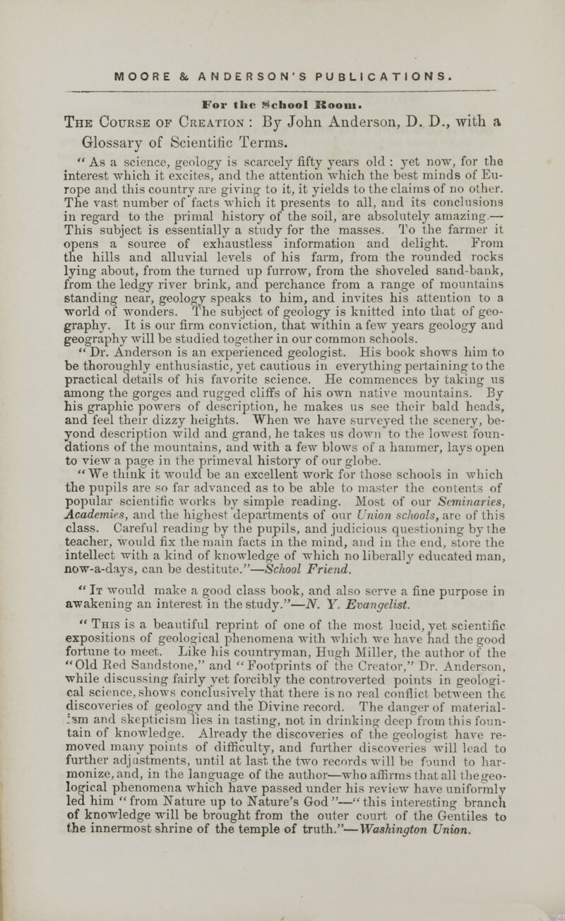 For the School Room. The Course of Creation : By John Anderson, D. D., with a Glossary of Scientific Terms.  As a science, geology is scarcely fifty years old : yet now, for the interest which it excites, and the attention which the best minds of Eu- rope and this country are giving to it, it yields to the claims of no other. The vast number of facts which it presents to all, and its conclusions in regard to the primal history of the soil, are absolutely amazing.— This subject is essentially a study for the masses. To the farmer it opens a source of exhaustless information and delight. From the hills and alluvial levels of his farm, from the rounded rocks lying about, from the turned up furrow, from the shoveled sand-bank, from the ledgy river brink, and perchance from a range of mountains standing near, geology speaks to him, and invites his attention to a world of wonders. The subject of geology is knitted into that of geo- graphy. It is our firm conviction, that within a few years geology and geography will be studied together in our common schools.  Dr. Anderson is an experienced geologist. His book shows him to be thoroughly enthusiastic, yet cautious in everything pertaining to the practical details of his favorite science. He commences by taking us among the gorges and rugged cliffs of his own native mountains. By his graphic powers of description, he makes us see their bald heads, and feel their dizzy heights. When we have surveyed the scenery, be- yond description wild and grand, he takes us down to the lowest foun- dations of the mountains, and with a few blows of a hammer, lays open to view a page in the primeval history of our globe. We think it would be an excellent work for those schools in which the pupils are so far advanced as to be able to master the contents of popular scientific works by simple reading. Most of our Seminaries, Academies, and the highest departments of our Union schools, are of this class. Careful reading by the pupils, and judicious questioning by the teacher, would fix the main facts in the mind, and in the end, store the intellect with a kind of knowledge of which no liberally educated man, now-a-days, can be destitute.—School Friend.  It would make a good class book, and also serve a fine purpose in awakening an interest in the study.—N. Y. Evangelist.  This is a beautiful reprint of one of the most lucid, yet scientific expositions of geological phenomena with which we have had the good fortune to meet. Like his countryman, Hugh Miller, the author of the Old Red Sandstone, and Footprints of the Creator, Dr. Anderson, while discussing fairly yet forcibly the controverted points in geologi- cal science, shows conclusively that there is no real conflict between the discoveries of geology and the Divine record. The danger of material- ism and skepticism lies in tasting, not in drinking deep from this foun- tain of knowledge. Already the discoveries of the geologist have re- moved many points of difficulty, and further discoveries will lead to further adjustments, until at last the two records will be found to har- monize, and, in the language of the author—who affirms that all the geo- logical phenomena which have passed under his review have uniformly led him from Nature up to Nature's God—this interesting branch of knowledge will be brought from the outer court of the Gentiles to the innermost shrine of the temple of truth.—Washington Union.