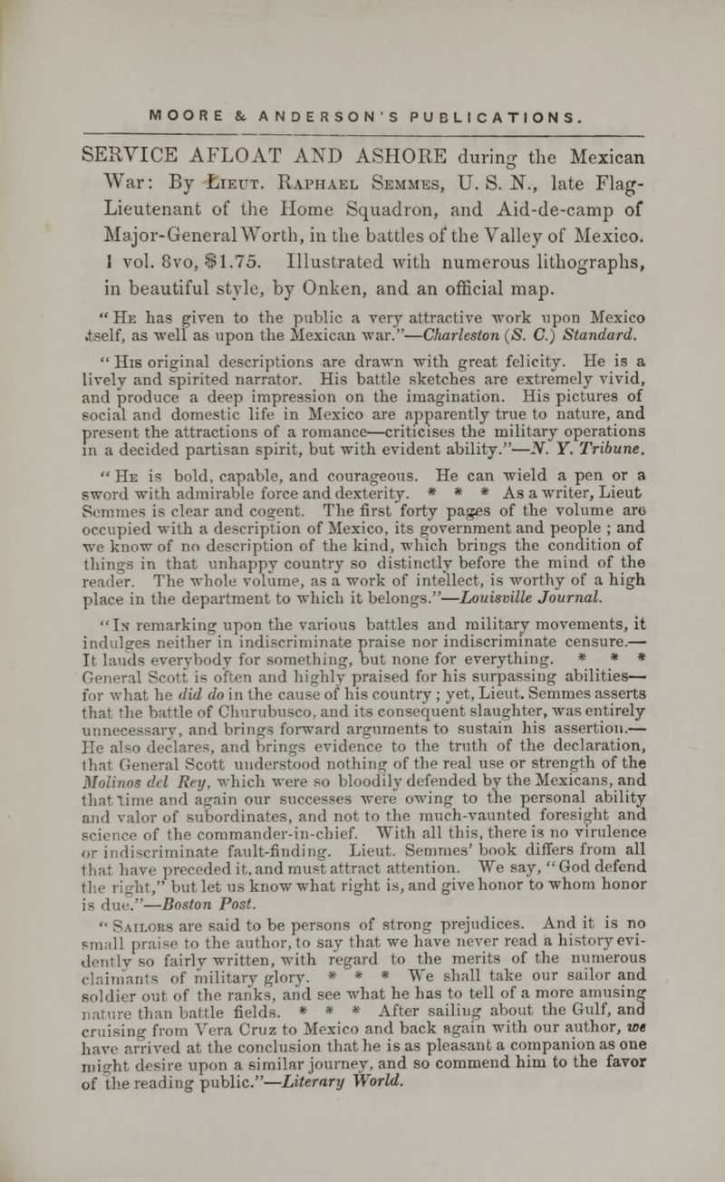 SERVICE AFLOAT AND ASHORE during the Mexican War: By Lieut. Raphael Semmes, U. S. N., late Flag- Lieutenant of the Home Squadron, and Aid-de-camp of Major-General Worth, in the battles of the Valley of Mexico. 1 vol. 8vo, $1.75. Illustrated with numerous lithographs, in beautiful style, by Onken, and an official map.  He has given to the public a very attractive work upon Mexico .tself, as well as upon the Mexican war.—Charleston (S. C.) Standard.  His original descriptions are drawn with great felicity. He is a lively and spirited narrator. His battle sketches are extremely vivid, and produce a deep impression on the imagination. His pictures of social and domestic life in Mexico are apparently true to nature, and present the attractions of a romance—criticises the military operations in a decided partisan spirit, but with evident ability.—N. Y. Tribune.  He is bold, capable, and courageous. He can wield a pen or a sword with admirable force and dexterity. * * * As a writer, Lieut Semmes is clear and cogent. The first forty pages of the volume aro occupied with a description of Mexico, its government and people ; and we know of no description of the kind, which brings the condition of things in that unhappy country so distinctly before the mind of the reader. The whole volume, as a work of intellect, is worthy of a high place in the department to which it belongs.—Louisville Journal. In remarking upon the various battles and military movements, it indulges neither in indiscriminate praise nor indiscriminate censure.— It lauds everybody for something, but none for everything. * * * General Scott is often and highly praised for his surpassing abilities— for what he did do in the cause of his country ; yet, Lieut. Semmes asserts that the battle of Churubusco, and its consequent slaughter, was entirely unnecessary, and brings foiward arguments to sustain his assertion.— He also declares, and brings evidence to the truth of the declaration, that General Scott understood nothing of the real use or strength of the Molinos del Rey, which were so bloodily defended by the Mexicans, and that time and again our successes were owing to the personal ability and valor of subordinates, and not to the much-vaunted foresight and science of the commander-in-chief. With all this, there is no virulence or indiscriminate fault-finding. Lieut. Semmes' book differs from all that have preceded it, and must attract attention. We say,  God defend the right,'' but let us know what right is, and give honor to whom honor is due.—Boston Post.  Sailors arc said to be persons of strong prejudices. And it is no small praise to the author, to say that we have never read a history evi- dently so fairlv written, with regard to the merits of the numerous claimants of military glory. * * * We shall take our sailor and soldier out of the ranks, and see what he has to tell of a more amusing nature than battle fields. * * * After sailing about the Gulf, and cruising from Vera Cruz to Mexico and back again with our author, we have arrived at the conclusion that he is as pleasant a companion as one might desire upon a similar journey, and so commend him to the favor of the reading public.—Literary World.