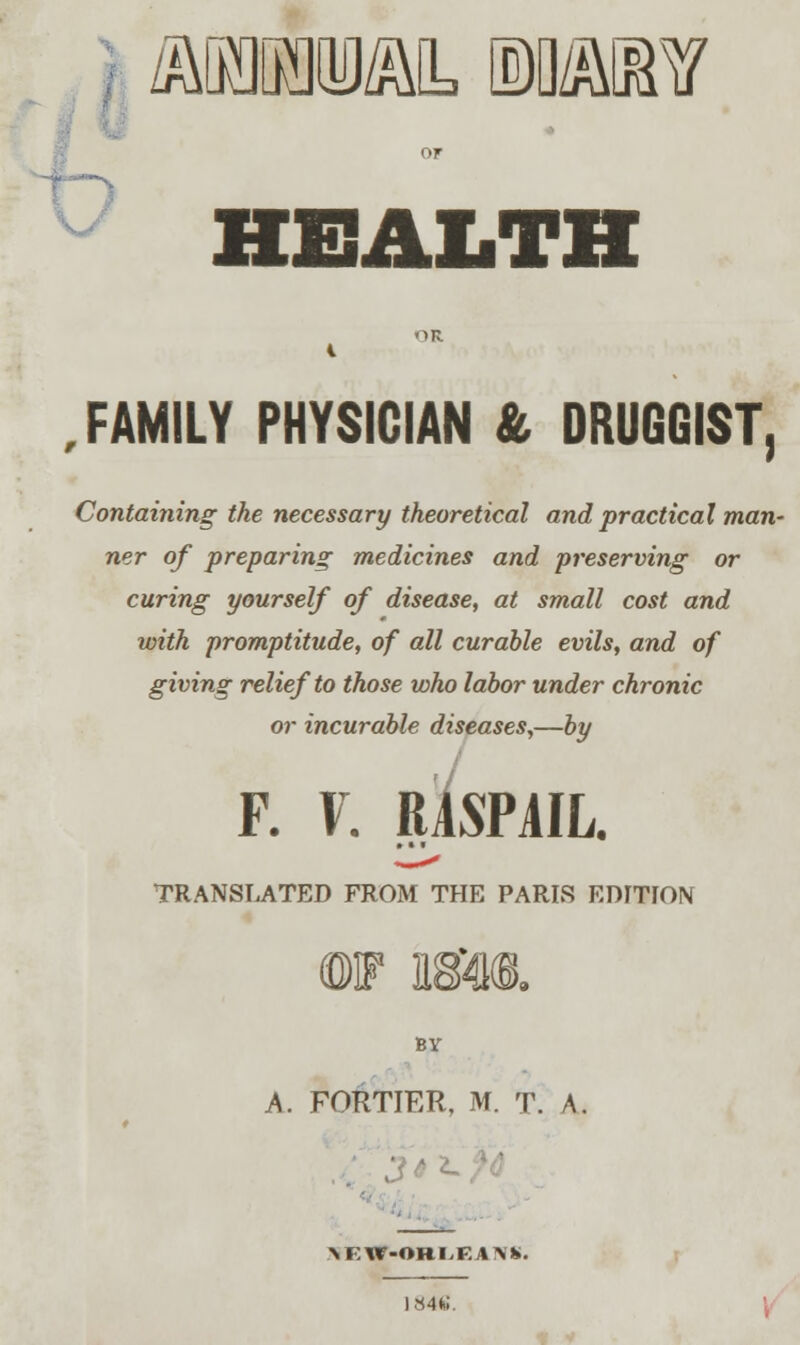 /MMM, MMM HEALTH , FAMILY PHYSICIAN & DRUGGIST, Containing the necessary theoretical and practical man- ner of preparing medicines and preserving or curing yourself of disease, at small cost and with promptitude, of all curable evils, and of giving relief to those who labor under chronic or incurable diseases,—by F. \. RASPAIL. TRANSLATED FROM THE PARIS EDITION ©if im<B. BY A. FORTIER, M. T. A. ■ \E*r-ORI,EAl\'K. 1846.
