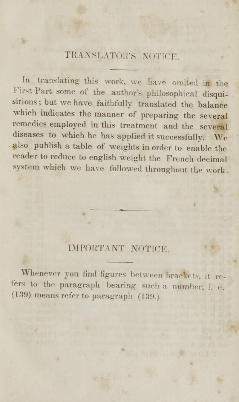 TRANSLATOR'S NOTICE. In translating this work, we nave omited First Part some of the author's philosophical disqui- sitions ; but we have faithfully translated the balance which indicates the manner of preparing the several remedies employed in this treatment and the several diseases to which he has applied it successfully. We also publish a table of weights in order to enable the reader to reduce to english weight the French decimal system which we have followed throughout the work- IMPORTANT NOTICE. Whenever you find figures between brackets, if. re- fers to the paragraph bearing such a number, i. e. (139) means refer to paragraph (139.)