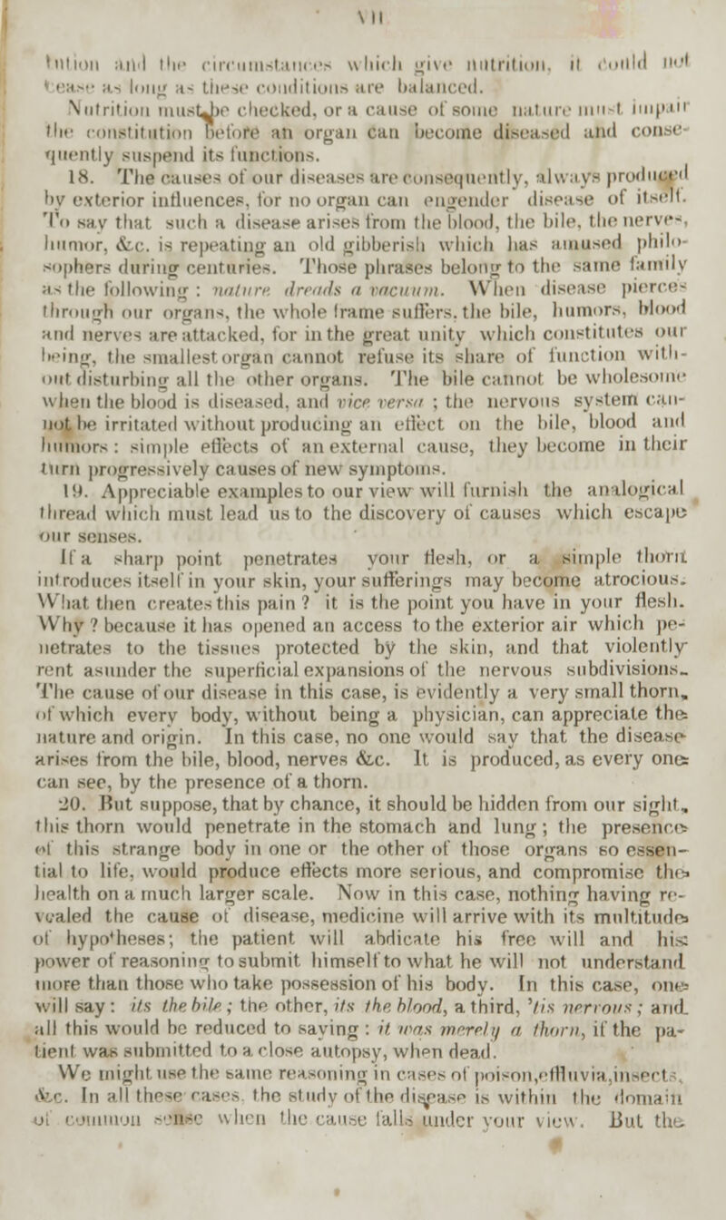 \ II huion :• >t<t the circumstances which give nutrition ii cuilld iwl ■ asj long a< these conditions are balanced. \ Mint inn iiiusUx' cheeked, or a cause of some nature must intpa.ii tire constitution before an organ can become diseased and conse- quently suspend its functions, 18. The causes of our diseases are consequently, always produced by exterior influences, for no organ can engender disease <>( itself. To say that such a disease arises from the blood, the bile, the nerves, humor. Arc. is repeating an old gibberish which lias amused philo- sophers during centuries. Those phrases belongto the same family as the following : nature dreads a vacuum. When disease pierces through our organs, the whole frame suffers,the bile, humors. Mood and nerves are attacked, for in the great unity which constitutes our l>eing, the smallest organ cannot refuse its share of function with out disturbing all the other organs. The bile cannot be wholesome when the blood is diseased, and vice versa ; the nervous system can- no^ be irritated without producing an effect on the bile, blood and humors: simple effects of an external cause, they become in their turn progressively causes of new symptoms. 19. Appreciable examples to our view will furnish the analogical thread which must lead us to the discovery of causes which escape; our senses. If a sharp point penetrates your flesh, or a simple tliovu introduces itself in your skin, your sufferings may become atrocious. What then creates this pain ? it is the point you have in your flesh. Why ? because it has opened an access to the exterior air which pe- netrates to the tissues protected by the skin, and that violently rent asunder the superficial expansions of the nervous subdivisions.. The cause of our disease in this case, is evidently a very small thorn. nf which every body, without being a physician, can appreciate the= nature and origin. In this case, no one would say that the disease- arises from the bile, blood, nerves &c. It is produced, as every one: can see, by the presence of a thorn. •JO. But suppose, that by chance, it should be hidden from our sight, ibis thorn would penetrate in the stomach and lung; the presence: of this strange body in one or the other of those organs so essen- tial to life, would produce effects more serious, and compromise tlu^ health on a much larger scale. Now in this case, nothing having re- vealed the cause of disease, medicine will arrive with its multitudes of hypotheses; the patient will abdicate his tree will and hi.< power of reasoning to submit himself to what he will not understand more than those who take possession of his body. In this case, one-- will say : Us the bile ; the other, its the blood, a third, 'tis nervous ; and. all this would be reduced to saying : it, was merely a fTiorn, if the pa- tient was ,submitted ton close autopsy, when dead. We might, use the same reasoning in cases of poison,effluvra,insec1 &i In all these-cases the study of the disease is within the domain i co ion -■■ii-'' vlien the cause l'allsjuidcr vour view. But the
