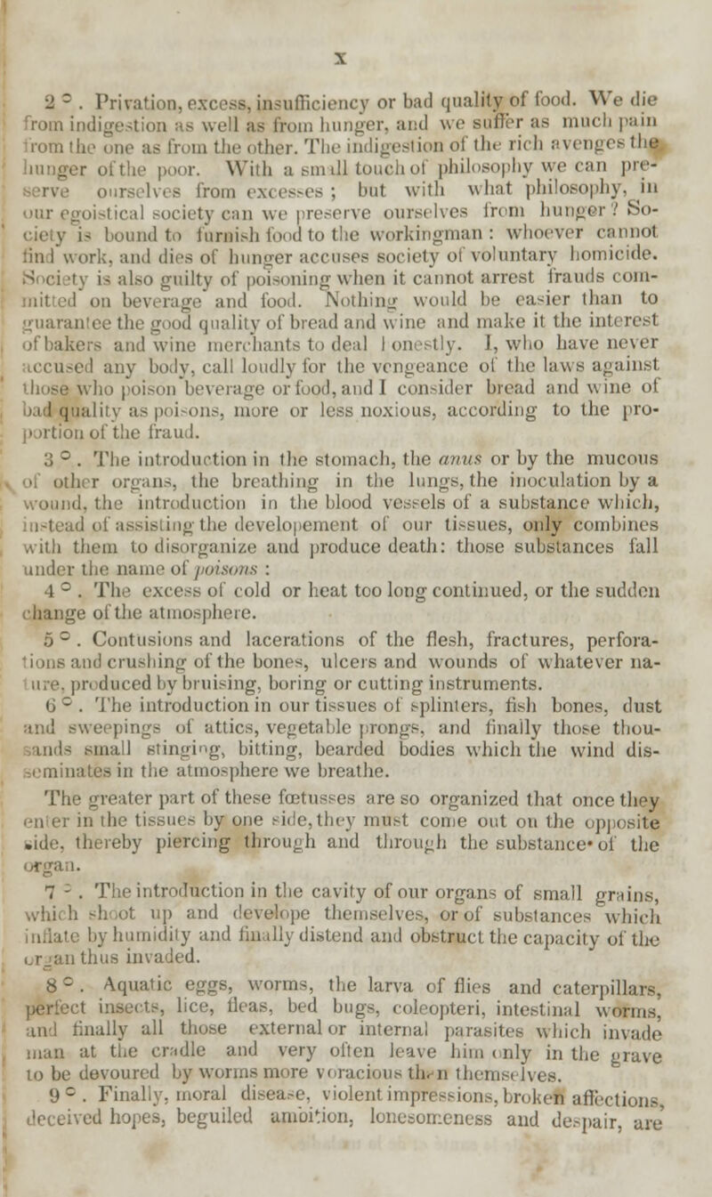 2 ° . Privation, excess, insufficiency or bad quality of food. We die from indigestion as well as from hunger, and we suirer as much pain romthe one as from the other. The indigestion of the rich avenges the ' hunger ofthe poor. With a small touch of philosophy we can preJ ourselves from excesses ; but with what philosophy, in our egoistical society can we preserve ourselves from hunger? So- ciety is bound to foMish food to the workingman : whoever cannot tin 1 work, and dies of hunger accuses society of voluntary homicide. Society is also guilty of poisoning when it cannot arrest frauds com- mitted on beverage and food. Nothing would be easier than to guarantee the good quality of bread and wine and make it the Lnteresl , ofbakers and wine merchants to deal I onestly. 1, who have never iccused any body, call loudly for the vengeance of the laws against those who poison beverage or food, and! consider bread and wine of , bad quality as poisons, more or less noxious, according to the pro- portion ofthe fraud. 3 ° . The introduction in the stomach, the anus or by the mucous v of other organs, the breathing in the lungs, the inoculation by a wound, the introduction in the blood vessels of a substance which, instead of assisting the development of our tissues, only combines with them to disorganize and produce death: those substances fall under the name of poisons : 4 ° . The excess of cold or heat too long continued, or the sudden nge ofthe atmosphere. 5 = . Contusions and lacerations of the flesh, fractures, perfora- andcrushing ofthe bones, ulcers and wounds of whatever na- me, produced by bruising, boring or cutting instruments. (J ° . The introduction in our tissues of splinters, fish bones, dust and sweepings of attics, vegetable prongs, and finally those thou- ls small Bringing, bitting, bearded bodies which the wind dis- j'ininates in the atmosphere we breathe. The greater part of these fcetusses are so organized that once they ; in die tissues by one side, they must come out on the opposite side, thereby piercing through and through the substance- of the organ. 7 - . The introduction in the cavity of our organs of small grains, which shoot up and develope themselves,-or of substances which inflate by humidity and finally distend and obstruct the capacity of the an thus invaded. 8 c . Aquatic eggs, worms, the larva of flies and caterpillars, perfect insects, lice, fleas, bed bugs, coleopteri, intestinal worms. and finally all those external or internal parasites which invade man at the cradle and very often leave him < nly in the grave lo be devoured by worms more voracious turn themselves. 9C. Finally, moral disease, violent impressions, broken affections