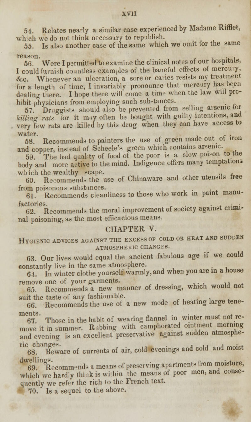 54. Relates nearly a similar case experienced by Madame Rifflet, which we do not think necessary to republish. 55. Is also another case of the same which we omit for the same reason. , . , 56. Were I permitted to examine the clinical notes of our hospital*, I could furnish countless examples of the baneful effects of mercury, &c. Whenever an ulceration, a sore or caries resists my treatment for a length of time, I invariably pronounce that mercury has been dealing there. I hope there will come a time when the law will pro- hibit physicians from employing such sub>tances. 57. Druggists should also be prevented from selling arsenic tor telling rats tor it mny often be bought with guilty intentions, and very few rats are killed by this drug when they can have access to water. c . 58. Recommends to painters the use of green made out ot iron and copper, ins ead of Scheele's green which contains arsenic. 59. The bad quality of food of the poor is a slow poison to the body and more active to the mind. Indigence offers many temptations wh ich the wealthy scape. _^ 60. Recommend, the use of Chinaware and other utensils tree from poisonous substances. 61. Recommends cleanliness to those who work in paint manu- factories • • 62. Recommends the moral improvement of society against crimi- nal poisoning, as the most efficacious means. CHAPTER V. Hygienic advices against the excess of cold or heat and sudden atmospheric changes. 63. Our lives would equal the ancient fabulous age if we could constantly live in the same atmosphere. . 64. In winter clothe yourself warmly, and when you are in a house remove one of your garments. _ 65. Recommends a new manner of dressing, which would not suit the taste of any fashionable. 66. Recommends the use of a new mode of heating large tene- 67 ' Those in the habit of wearing flannel in winter must not re- move it in summer. Rubbing with camphorated ointment morning and evening is an excellent preservative against sudden atmosphe- nC68. ^Beware of currents of air, cold evenings and cold and moist dW6e9inSRecommends a means of preserving apartments from moisture, which we hardly think is within the means of poor men, and conse- quently we refer the rich to the French text. ■ 70. Is a sequel to the above.