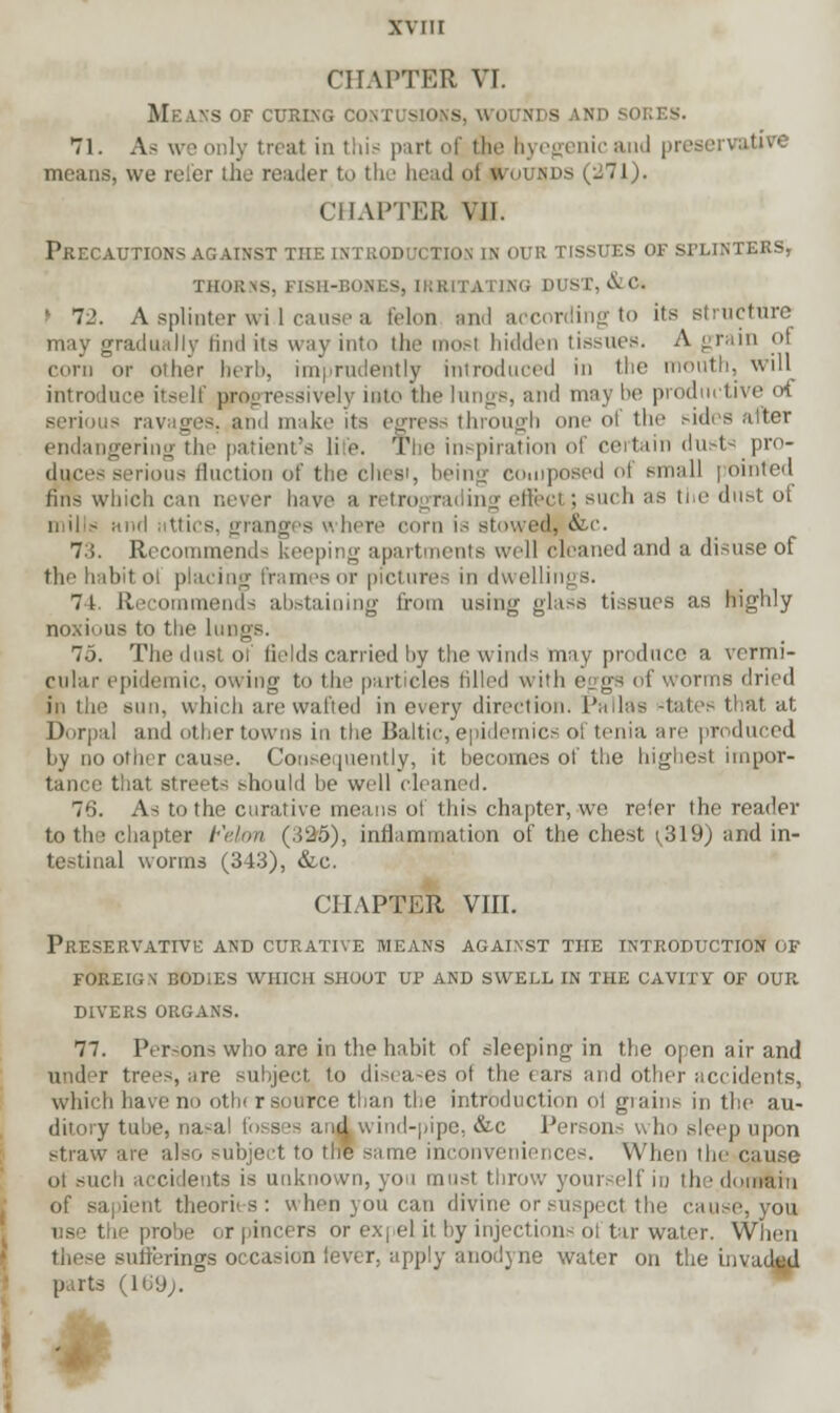 CHAPTER VI. Means of curing contusions, wounds and sores. 71. As weonly treat in this pari of the hyegenicand preservative means, we refer the reader to the head <>t ktounds (271). CHAPTER VII. Precautions against the introduction in our tissues of splinters, thorns, fish-bob ltino dust, &ct > 72. A splinter wil cause a felon and according to its structure may gradually find its way into the mosl hidden tissues. A ■_ rain of corn or oilier herb, imprudently introduced in the mouth, will introduce itsi If progressively into the lungs, and may be prodncth serious ravages, ami make its egress through one of the sides alter endangering tin' patient's li >■. Tl e inspiration of certain dusts pro- dunces serious Auction of the chesi, being composed of small pointed tins which can never liave a retrograding effect ; such as the dust ot mills and i ttics, granges v here com is stowed. &c. 7:>. Recommends keeping apartments well cleaned and a disuse of thi' habit oi placing frames or pictures in dwellinj 7t. Recommends abstaining from using glass tissues as highly noxious to the lungs. ,■>. The dust oi fields carried by the winds may produce a vermi- cular epidemic, owing to the particles filled with eggs of worms dried ■ sun, which are wafted in every direction. Pallas states that at Dorpal and other towns in the Baltic, epidemics of tenia are produced by no other cause. Consequently, it becomes of the highest impor- tance that streets should be will (loaned. 7'i. As to the curative means ol this chapter, we reier the reader to the chapter Felon (.525), inflammation of the chest < 319) and in- testinal worms (343), &c. CHAPTER VIII. Preservative and curative means against the introduction of foreign bodies which shoot up and swell in the cavity of our. divers organs. 77. Persons who are in the habit of sleeping in the open air and under trees, are subject to diseases of the ears and other accidents, which have no oth< r source than the introduction ol giains in the au- ditory tube, na^al fosses and wind-pipe, &c Persons who sleep upon straw are also subject to the same inconveniences. When the cause ot such accidents is unknown, you must throw your elfin the domain of sapient theories : when you can divine or suspect the cause, you i - the probe or pincers or ex| el it by injections ol tar water. When these sufferings occasion lever, apply anodyne water on the invacWl parts (Hi'J;.