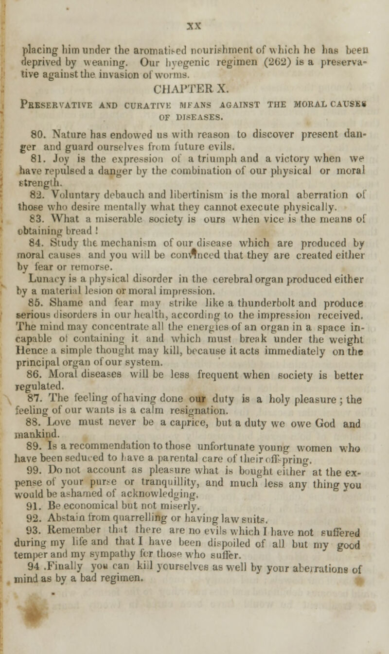 placing him under the aromati.-cd nourishment of which he has been deprived by weaning. Our hyegenic regimen (202) is a preserva- tive against the invasion of worms. CHAPTER X. Pbeservative and CURATIVK mfans against the moral causes OF DISEASES. 80. Nature has endowed us with reason to discover present dan- ger and guard ourselves from iuture evils. 81. Joy is the expression of a triumph and a victory when we have repulsed a danger by the combination of our physical or moral strength. 82. Voluntary debauch and libertinism is the moral aberration of those who desire mentally what they cannot execute physically. 83. What a miserable society is ours when vice is the means of obtaining bread ! 84. Study the mechanism of our disease which are produced by moral causes and you will be convinced that they are created either by fear or remorse. Lunacy is a physical disorder in the cerebral organ produced either by a material lesion or moral impression. 85. Shame and fear may strike like a thunderbolt and produce serious disorders in our health, according to the impression received. The mind may concentrate all the energies of an organ in a space in- capable ot containing it and which must break under the weight Hence a simple thought may kill, because it acts immediately on the principal organ of our system. 86. Moral diseases will be less frequent when society is better regulated. 87. The feeling of having done our duty is a holy pleasure ; the feeling of our wants is a calm resignation. 88. Love must never be a caprice, but a duty we owe God and mankind. 89. Is a recommendation to those unfortunate young women who have been seduced to have a parental care of their offspring. 99. Do not account as pleasure what is bought either at the ex- pense of your purse or tranquillity, and much less any thing you would be ashamed of acknowledging. 91. Be economical but not miserly. 92. Abstain from quarrelling or having law suits. 93. Remember that there are no evils which I have not suffered during my life and that I have been dispoiled of all but my good temper and my sympathy for those who suffer. 94 .Finally you can kill yourselves as well by your aberrations of mind as by a bad regimen.