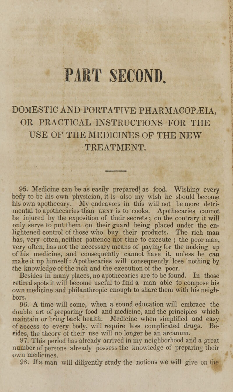 DOMESTIC AND PORTATIVE PHARMACOPEIA, OR PRACTICAL INSTRUCTIONS FOR THE USE OF THE MEDICINES OF THE NEW TREATMENT. 95. Medicine can be as easily prepared' as food. Wishing every body to be his own physician, it is also my wish he should become his own apothecary. My endeavors in this will not be more detri- mental to apothecaries than lent is to cooks. Apothecaries cannot be injured by the exposition of their secrets ; on the contrary it will only serve to put them on their guard being placed under the en- lightened control of those who buy their products. The rich man has, very often, neither patience nor time to execute ; the poor man, very often, has not the necessary means of paying for the making up of his medicine, and consequently cannot have it, unless he can make it up himself: Apothecaries will consequently lose nothing by the knowledge of the rich and the execution of the poor. Besides in many places, no apothecaries are to be found. In those retired spots it will become useful to find a man able to compose his own medicine and philanthropic enough to share them with his neigh- bors. 96. A time will come, when a sound education will embrace the double art of preparing food and medicine, and the principles which maintain or bnng back health. Medicine when simplified and easy of access to every body, will require less complicated drugs. Be- sides, the theory of their use will no longer be an arcanum. 97. This period has already arrived in my neighborhood and a great number of persons already possess the knowledge of preparing their own medicines. 98. If a man will diligently study the notions we will give on the