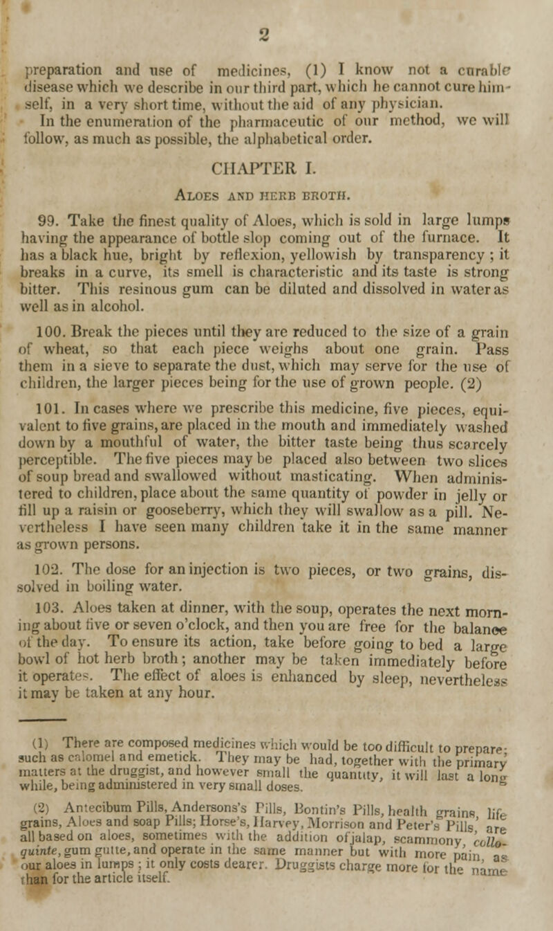 preparation and use of medicines, (1) I know not a curable disease which we describe in our third part, which he cannot cure him* self, in a very short time, without the aid of atiy physician. In the enumeration of the pharmaceutic of our method, we will follow, as much as possible, the alphabetical order. CHAPTER I. Aloes and herb broth. 99. Take the finest quality of Aloes, which is sold in large lumps having the appearance of bottle slop coming out of the furnace. It has a black hue, bright by reflexion, yellowish by transparency ; it breaks in a curve, its smell is characteristic and its taste is strong bitter. This resinous gum can be diluted and dissolved in water as well as in alcohol. 100. Break the pieces until they are reduced to the size of a grain of wheat, so that each piece weighs about one grain. Pass them in a sieve to separate the dust, which may serve for the use of children, the larger pieces being for the use of grown people. (2) 101. Incases where we prescribe this medicine, five pieces, equi- valent to five grains, are placed in the mouth and immediately washed down by a mouthful of water, the bitter taste being thus scarcely perceptible. The five pieces may be placed also between two slices of soup bread and swallowed without masticating. When adminis- tered to children, place about the same quantity of powder in jelly or fill up a raisin or gooseberry, which they will swallow as a pill. Ne- vertheless I have seen many children take it in the same manner as grown persons. 102. The dose for an injection is two pieces, or two o-rains dis- solved in boiling water. 103. Aloes taken at dinner, with the soup, operates the next morn- ing about five or seven o'clock, and then you are free for the balance of the day. To ensure its action, take before going to bed a large bowl of hot herb broth; another may be taken immediately before it operate-. The effect of aloes is enhanced by sleep, nevertheless it may be taken at any hour. (1) There are composed medicines which would be too difficult to prepare- such as calomel and emetick. They may be had, together with the primary matters at the druggist, and however small the quantity, it will last a Ion» while, being administered in very small doses. 5 (2) Antecibum Pills, Andersons's Tills, Bontin's Pills, health grains life grains, Aloes and soap Pills; Horse's, Harvey, Morrison and Peter's PiUs' aTl all based on aloes, sometimes with the addition of'jalan, scammony cello guinte, gum guite, and operate in the same manner but with more pain a« our aloes in lumps ; it only costs dearer. Druggists charge more for the name- than for the article itself.