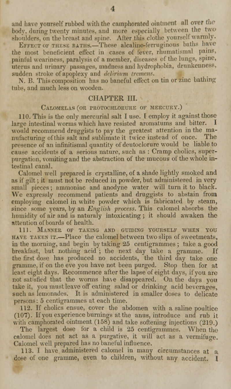 and have yourself rubbed with the camphorated ointment all over the body, during twenty minutes, and more especially between the tw< shoulders, on thebreast and spine. Alter this clothe yourself warmly. Effect of these baths.—These alcalino-ferruginous baths have the most beneficient effect in cases of fever, rhumatismal pains, painful weariness, paralysis of a member, diseases of the Lungs, spine, uterus and urinary passages, madness and hydrophobia, drunkenness, sudden stroke of apoplexy and delirium tremens. N. B. This composition has no baneful effect on tin or zinc bathing tubs, and much less on wooden. CHAPTER III. Calomelas (or protochlorure of mercury.) 110. This is the only mercurial salt I use. I employ it against those large intestinal worms which have resisted aroniatums and bitter. 1 would recommend druggists to pay the greatest attention in the ma- nufacturing ofthis salt and sublimate it twice instead of once. The presence of an infinitismal quantity of deutoclorure would be liable to cause accidents of a serious nature, such as : Cramp cholics, super- purgation, vomiting and the abstraction of the mucous of the whole in- testinal canal. Calomel well prepared is crystalline, of a shade lightly smoked and as if gilt; it must not be reduced in powder, but administered in very small pieces; ammoniac and anodyne water will turn it to black. We expressly recommend patients and druggists to abstain from employing calomel in white powder which is fabricated by steam, since some years, by an English process. This calomel absorbs the humidity of air and is naturaly intoxicating; it should awaken the attention of boards of health. 111. Manner of taking and guiding yourself when you have taken it.—Place the calomel between two slips of sweetmeats, in the morning, and begin by taking 25 centigrammes ; take a good breakfast, but nothing acid ; the next day take a gramme. If the first dose has produced no accidents, the third day take one gramme, if on the eve you have not been purged. Stop then for at least eight days. Recommence after the lapse of eight days, if you are not satisfied that the worms have disappeared. On the days you take it, you must leave off eating salad or drinking acid beverages, such as lemonades. It is administered in smaller doses to delicate persons: 5 centigrammes at each time. 112. If cholics ensue, cover the abdomen with a saline poultice (107). If you experience burnings at the anus, introduce and rub it with camphorated ointment (158) and take softening injections (219.) The largest dose for a child is 25 centigrammes. When the calomel does not act as a purgative, it will act as a vermifuge. Calomel well prepared has no baneful influence. 113. I have administered calomel in many circumstances at a dose of one gramme, even to children, without any accident. I