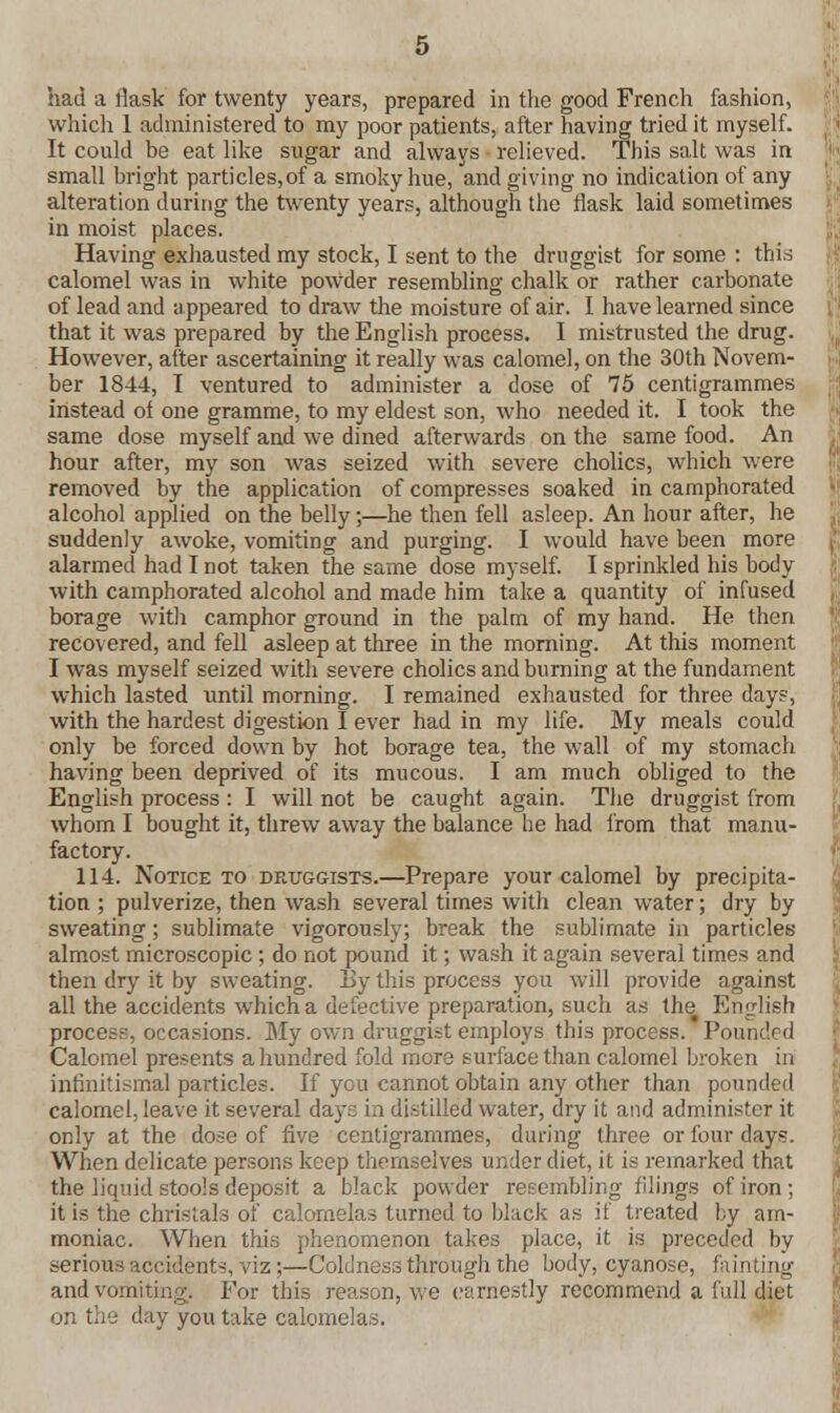 which 1 administered to my poor patients, after having tried it myself. It could be eat like sugar and always relieved. This salt was in small bright particles, of a smoky hue, and giving no indication of any alteration during the twenty years, although the flask laid sometimes in moist places. Having exhausted my stock, I sent to the druggist for some : this calomel was in white powder resembling chalk or rather carbonate of lead and appeared to draw the moisture of air. I have learned since that it was prepared by the English process. I mistrusted the drug. However, after ascertaining it really was calomel, on the 30th Novem- ber 1844, I ventured to administer a dose of 75 centigrammes instead of one gramme, to my eldest son, who needed it. I took the same dose myself and we dined afterwards on the same food. An hour after, my son was seized with severe cholics, which were removed by the application of compresses soaked in camphorated alcohol applied on the belly;—he then fell asleep. An hour after, he suddenly awoke, vomiting and purging. I would have been more alarmed had I not taken the same dose myself. I sprinkled his body with camphorated alcohol and made him take a quantity of infused borage with camphor ground in the palm of my hand. He then recovered, and fell asleep at three in the morning. At this moment I was myself seized with severe cholics and burning at the fundament which lasted until morning. I remained exhausted for three days, with the hardest digestion I ever had in my life. My meals could only be forced down by hot borage tea, the wall of my stomach having been deprived of its mucous. I am much obliged to the English process : I will not be caught again. The druggist from whom I bought it, threw away the balance he had from that manu- factory. 114. Notice to druggists.—Prepare your calomel by precipita- tion ; pulverize, then wash several times with clean water; dry by sweating; sublimate vigorously; break the sublimate in particles almost microscopic ; do not pound it; wash it again several times and then dry it by sweating. By this process you will provide against all the accidents which a defective preparation, such as the English process, occasions. My own druggist employs this process. Pounded Calomel presents a hundred fold more surface than calomel broken in infinitismal particles. If you cannot obtain any other than pounded calomel, leave it several days in distilled water, dry it and administer it only at the dose of five centigrammes, during three or four days. When delicate persons keep themselves under diet, it is remarked that the liquid stools deposit a black powder resembling filings of iron; it is the christals of calomelas turned to black as if treated by am- moniac. When this phenomenon takes place, it is preceded by serious accident-, viz;—Coldness through the body, cyanose, fainting and vomiting. For this reason, we earnestly recommend a full diet on the day you take calomelas.
