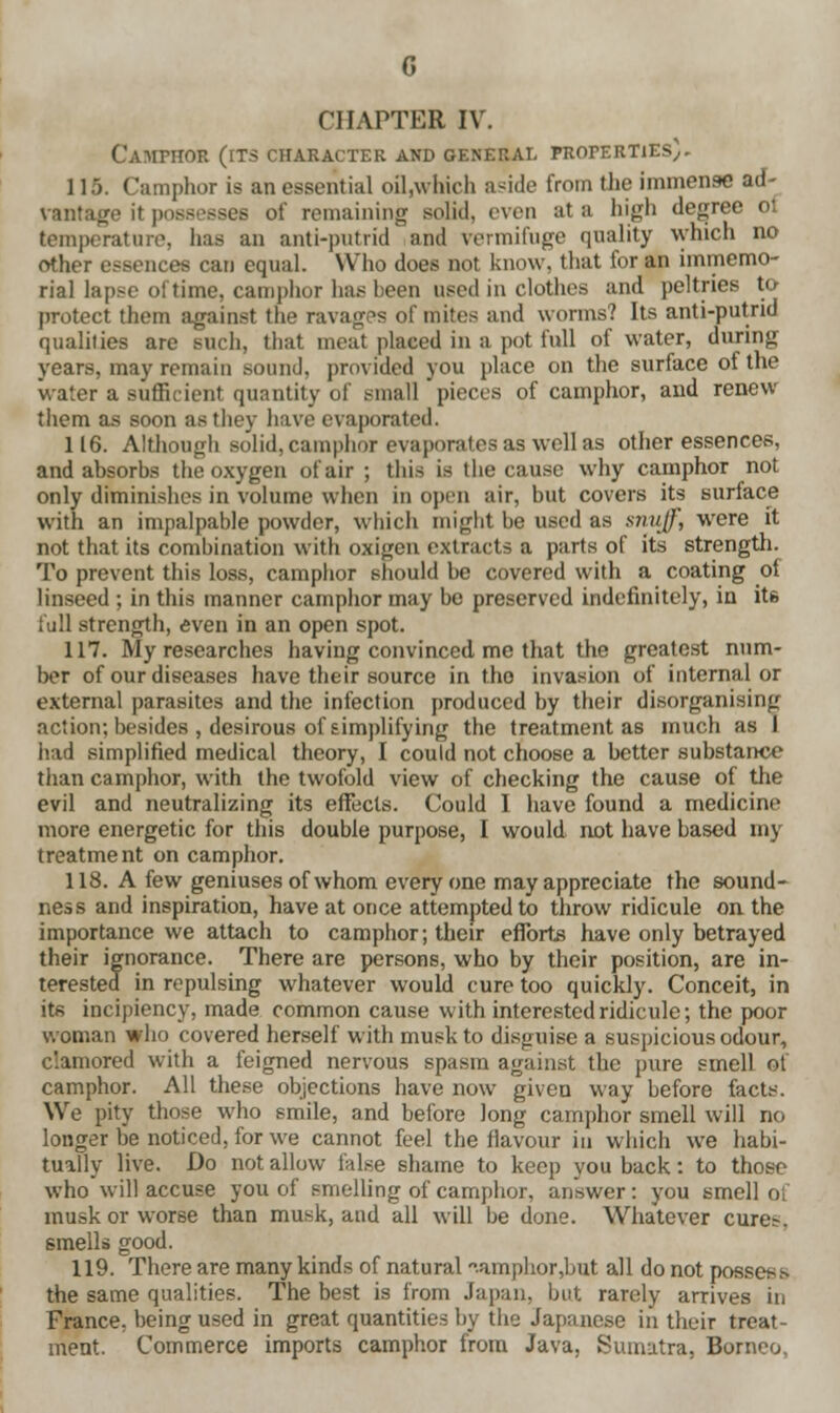 Camphor (its character and general properties). 115. Camphor is an essential oil.which aside from the immense ad- vantage it possesses of remaining solid, even at a high degree ot temperature, has an anti-putrid and vermifuge quality which no other essences can equal. Who does not know, that for an immemo- rial lapse of time, camphor has been nsed in clothes and peltries to protect them against the ravages of mites and worms? Its anti-putrid qualities are such, that meat placed in a pot lull of water, during years, may remain sound, provided you place on the surface of the water a sufficient quantity of small pieces of camphor, and renew them as soon as they have evaporated. 116. Although solid, camphor evaporates as well as other essences, and absorbs the oxygen of air ; this is the cause why camphor not only diminishes in volume when in open air, but covers its surface with an impalpable powder, which might he used as snuff, were it not that its combination with oxigen extracts a parts of its strength. To prevent this loss, camphor should be covered with a coating of linseed ; in this manner camphor may be preserved indefinitely, in its full strength, even in an open spot. 117. My researches having convinced me that the greatest num- ber of our diseases have their source in tho invasion of internal or external parasites and the infection produced by their disorganising action; besides , desirous of simplifying the treatment as much as I had simplified medical theory, I could not choose a better substance than camphor, with the twofold view of checking the cause of the evil and neutralizing its effects. Could I have found a medicine more energetic for this double purpose, I would not have based my treatment on camphor. 118. A few geniuses of whom everyone may appreciate the sound- ness and inspiration, have at once attempted to throw ridicule on the importance we attach to camphor; their efforts have only betrayed their ignorance. There are persons, who by their position, are in- terested in repulsing whatever would cure too quickly. Conceit, in its incipiency, made common cause with interested ridicule; the poor woman who covered herself with musk to disguise a suspicious odour, clamored with a feigned nervous spasm against the pure smell of camphor. All these objections have now given way before facts. We pity those who smile, and before long camphor smell will no longer be noticed, for we cannot feel the flavour in which we habi- tually live. Do not allow false shame to keep you back: to those who will accuse you of smelling of camphor, answer : you smell oi musk or worse than musk, and all will be done. Whatever cures, smells good. 119. There are many kinds of natural .amphor,but all do not possess the same qualities. The best is from Japan, but rarely arrives in France, being used in great quantities by the Japanese in their treat- ment. Commerce imports camphor from Java, Sumatra, Borneo.