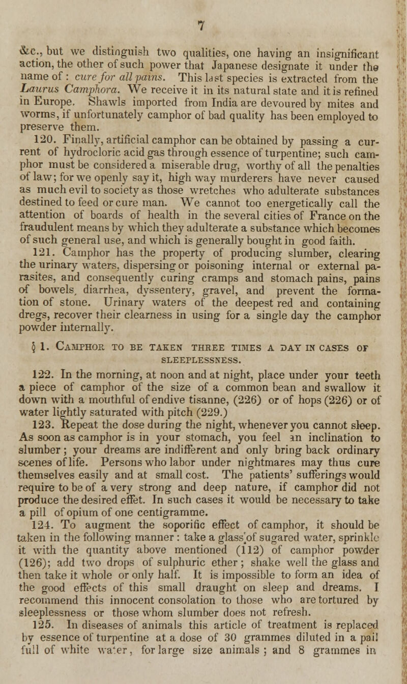 &c, but we distinguish two qualities, one having an insignificant action, the other of such power that Japanese designate it under the name of : cure for all pains. This last species is extracted from the Lauras Camphora. We receive it in its natural state and it is refined in Europe. Shawls imported from India are devoured by mites and worms, if unfortunately camphor of bad quality has been employed to preserve them. 120. Finally, artificial camphor can be obtained by passing a cur- rent of hydrocloric acid gas through essence of turpentine; such cam- phor must be considered a miserable drug, worthy of all the penalties of law; for we openly say it, high way murderers have never caused as much evil to society as those wretches who adulterate substances destined to feed or cure man. We cannot too energetically call the attention of boards of health in the several cities of France on the fraudulent means by which they adulterate a substance which becomes of such general use, and which is generally bought in good faith. 121. Camphor has the property of producing slumber, clearing the urinary waters, dispersing or poisoning internal or external pa- rasites, and consequently curing cramps and stomach pains, pains of bowels, diarrhea, dyssentery, gravel, and prevent the forma- tion of stone. Urinary waters of the deepest red and containing dregs, recover their clearness in using for a single day the camphor powder internally. \ 1. CaAIPHOK. TO BE TAKEN THREE TIMES A DAT IN CASES OF SLEEPLESSNESS. 122. In the morning, at noon and at night, place under your teeth a piece of camphor of the size of a common bean and swallow it down with a mouthful of endive tisanne, (226) or of hops (226) or of water lightly saturated with pitch (229.) 123. Repeat the dose during the night, whenever you cannot sleep. As soon as camphor is in your stomach, you feel an inclination to slumber; your dreams are indifferent and only bring back ordinary scenes of life. Persons who labor under nightmares may thus cure themselves easily and at small cost. The patients' sufferings would require to be of a very strong and deep nature, if camphor did not produce the desired effet. In such cases it would be necessary to take a pill of opium of one centigramme. 124. To augment the soporific effect of camphor, it should be taken in the following manner: take a glass^of sugared water, sprinkle it with the quantity above mentioned (112) of camphor powder (126); add two drops of sulphuric ether; shake well the glass and then take it whole or only half. It is impossible to form an idea of the good effects of this small draught on sleep and dreams. I recommend this innocent consolation to those who are tortured by sleeplessness or those whom slumber does not refresh. 125. In diseases of animals this article of treatment is replaced by essence of turpentine at a dose of 30 grammes diluted in a pail full of white wa'er, for large size animals ; and 8 grammes in