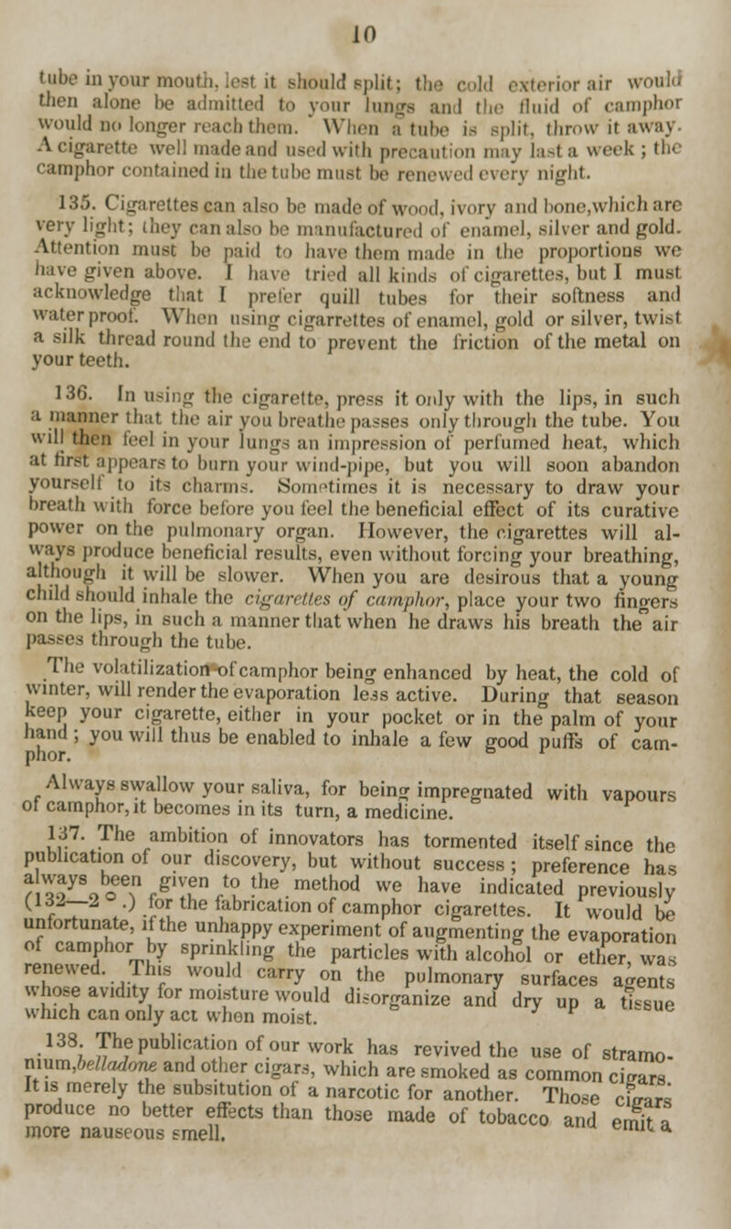 tube in your mouth, lest it should split; the cold exterior air 9 then alone be admitted to your lungs and the fluid of camphor would no longer reach them. ' When a tube is Bplit, throw it away. A cigarette well made and used with precaution may last a week; the camphor contained in the tube must he renewed every night. 135. Cigarettes can also ho made of wood, ivory and hone,which arc very light; they canalso ho manufactured of enamel, silver and gold. Attention must ho paid to have them made in the proportions we have given above. J have tried all kinds of cigarettes, but I must acknowledge that I prefer quill tubes for their softness and waterproof. When using cigarrettes of enamel, gold or silver, twist a silk thread round the end to prevent the friction of the metal on your teeth. 136. In using the cigarette, press it only with the lips, in such a manner that the air you breathe passes only through the tube. You wilj then feel in your lungs an impression of perfumed heat, which at first appears to burn your wind-pipe, but you will soon abandon yoursel! to its charms. Sometimes it- is necessary to draw your breath with force before you feel the beneficial effect of its curative power on the pulmonary organ. However, the cigarettes will al- ways produce beneficial results, even without forcing your breathing, although it will be slower. When you are desirous that a young child should inhale the cigarettes of camphor, place your two fingers on the lips, in such a manner that when he draws his breath theair passes through the tube. The volatilization-of camphor being enhanced by heat, the cold of winter, will render the evaporation le.ss active. During that season keep your cigarette, either in your pocket or in the palm of your hand ; you will thus be enabled to inhale a few jjood puffs of cam- phor. Always swallow your saliva, for being impregnated with vapours ot camphor, it becomes in its turn, a medicine. 137. The ambition of innovators has tormented itself since the publication of our discovery, but without success; preference has f179owg?ft°'he.melhod we have indicated previously ( ft •) ior the fabrication of camphor cigarettes. It would be unfortunate, if the unhappy experiment of augmenting the evaporation of camphor by sprinkling the particles with alcohol or ether, was renewed. This would carry on the pulmonary surfaces agents whose avidity for moisture would disorganize and dry up a tissue which can only act when moist. F 138 Thepublicatfonofourwork has revived the use of stramo- rxmm,belladom and other cigars, which are smoked as common cigars It is merely the subsitution of a narcotic for another. Those cimm produce no better effects than those made of tobacco and eS more nauseous smell. imi a