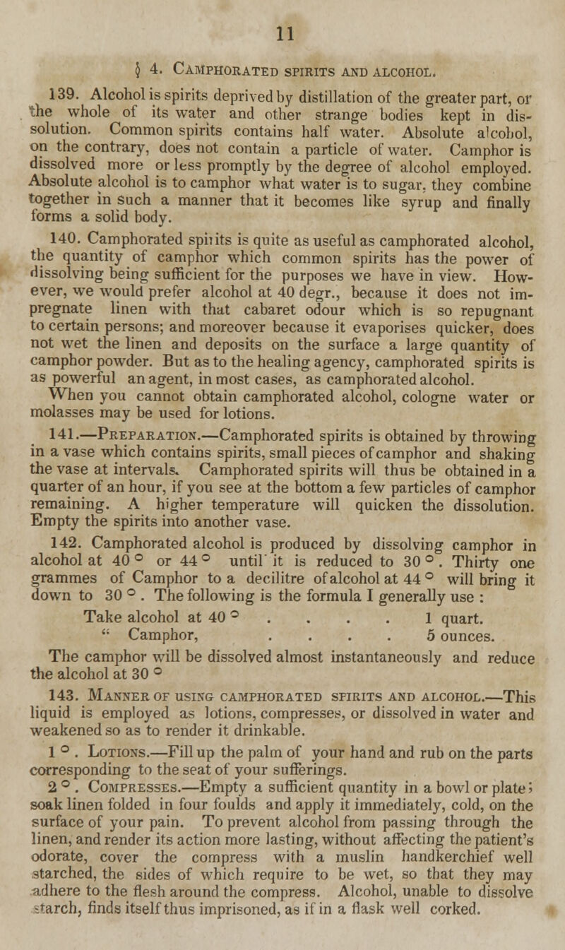 § 4. Camphorated spirits and alcohol. 139. Alcohol is spirits deprived by distillation of the greater part, or the whole of its water and other strange bodies kept in dis- solution. Common spirits contains half water. Absolute alcohol, on the contrary, does not contain a particle of water. Camphor is dissolved more or less promptly by the degree of alcohol employed. Absolute alcohol is to camphor what water is to sugar, they combine together in such a manner that it becomes like syrup and finally forms a solid body. 140. Camphorated spiiits is quite as useful as camphorated alcohol, the quantity of camphor which common spirits has the power of dissolving being sufficient for the purposes we have in view. How- ever, we would prefer alcohol at 40 degr., because it does not im- pregnate linen with that cabaret odour which is so repugnant to certain persons; and moreover because it evaporises quicker, does not wet the linen and deposits on the surface a large quantity of camphor powder. But as to the healing agency, camphorated spirits is as powerful an agent, in most cases, as camphorated alcohol. When you cannot obtain camphorated alcohol, cologne water or molasses may be used for lotions. 141.—Preparation.—Camphorated spirits is obtained by throwing in a vase which contains spirits, small pieces of camphor and shaking the vase at intervals. Camphorated spirits will thus be obtained in a quarter of an hour, if you see at the bottom a few particles of camphor remaining. A higher temperature will quicken the dissolution. Empty the spirits into another vase. 142. Camphorated alcohol is produced by dissolving camphor in alcohol at 40 ° or 44 ° until' it is reduced to 30 ° . Thirty one grammes of Camphor to a decilitre of alcohol at 44 ° will bring it down to 30 ° . The following is the formula I generally use : Take alcohol at 40 ° . . . 1 quart.  Camphor, .... 5 ounces. The camphor will be dissolved almost instantaneously and reduce the alcohol at 30 ° 143. Manner of using camphorated spirits and alcohol.—This liquid is employed as lotions, compresses, or dissolved in water and weakened so as to render it drinkable. 1 ° . Lotions.—Fill up the palm of your hand and rub on the parts corresponding to the seat of your sufferings. 2 ° . Compresses.—Empty a sufficient quantity in a bowl or plate > soak linen folded in four foulds and apply it immediately, cold, on the surface of your pain. To prevent alcohol from passing through the linen, and render its action more lasting, without affecting the patient's odorate, cover the compress with a muslin handkerchief well starched, the sides of which require to be wet, so that they may adhere to the flesh around the compress. Alcohol, unable to dissolve -.rarch, finds itself thus imprisoned, as if in a flask well corked.