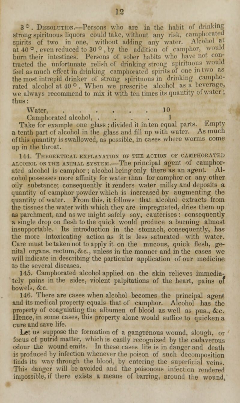 3°. Dissolution.—Persons who are in the habit of drinking strong spirituous liquors could take, without any risk, camphorated spirits of two in one, without adding any water. Alcohol at at 40 °, even reduced to 30 °, by the addition of camphor, would burn their intestines. Persons of sober habits who have nol con- tracted the unfortunate relish of drinking strong spirituous would feel as much effect in drinking camphorated spirits of one in two as the most intrepid drinker of strong spirituous in drinking campho- rated alcohol at 40 °. When we prescribe alcohol as a beverage, we always recommend to mix it with ten times its quantity of water; thus: Water, 10 Camphorated alcohol, .... 1 Take for example one glass ; divided it in ten equal parts. Empty a tenth part of alcohol in the glass and fill up with water. As much of this quantity is swallowed, as possible, in cases where worms come up in the throat. ill. Theoretical explanation of the action of camphorated alcohol on THE animal system.—The principal agent of camphor- ated alcohol is camphor ; alcohol being only there as an agent. Al- cohol possesses more affinity for water ihan for camphor or any other oily substance; consequently it renders water milky and deposits a quantity of camphor powder which is increased by augmenting the quantity of water. From this, it follows that alcohol extracts from the tissues the water with which they are impregnated, dries them up as parchment, and as we might safely say, cauterises : consequently a single drop on flesh to the quick would produce a burning almost insupportable. Its introduction in the stomach, consequently, has the more intoxicating action as it is less saturated with water. Care must be taken not to apply it on the mucous, quick flesh, ge- nital organs, rectum, &c, unless in the manner and in the cases we will indicate in describing the particular application of our medicine to the several diseases. 145. Camphorated alcohol applied on the skin relieves immedia- tely pains in the sides, violent palpitations of the heart, pains of bowels, &c. 146. There are cases when alcohol becomes the principal agent and its medical property equals that of camphor. Alcohol has the property of coagulating the albumen of blood as well as pus., &c. Hence, in some cases, this property alone would suffice to quicken a cure and save life. Let us suppose the formation of a gangrenous wound, slough, or focus of putrid matter, which is easily recognized by the cadaverous odour the wound emits. In these cases life is in danger and death is produced by infection whenever the poison of such decomposition finds its way through the blood, by entering the superficial veins. This danger will be avoided and the poisonous infection rendered impossible, if there exists a means of barring, around the wound,
