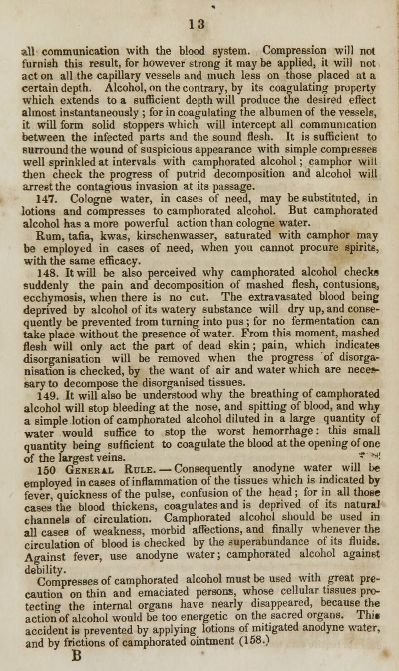 all communication with the blood system. Compression will not furnish this result, for however strong it may be applied, it will not act on all the capillary vessels and much less on those placed at a certain depth. Alcohol, on the contrary, by its coagulating property which extends to a sufficient depth will produce the desired effect almost instantaneously ; for in coagulating the albumen of the vessels, it will form solid stoppers which will intercept all communication between the infected parts and the sound flesh. It is sufficient to surround the wound of suspicious appearance with simple compresses well sprinkled at intervals with camphorated alcohol; camphor will then check the progress of putrid decomposition and alcohol will arrest the contagious invasion at its passage. 147. Cologne water, in cases of need, may be substituted, in lotions and compresses to camphorated alcohol. But camphorated alcohol has a more powerful action than cologne water. Rum, tafia, kwas, kirschenwasser, saturated with camphor may be employed in cases of need, when you cannot procure spirits, with the same efficacy. 148. It will be also perceived why camphorated alcohol checks suddenly the pain and decomposition of mashed flesh, contusions, ecchymosis, when there is no cut. The extravasated blood being deprived by alcohol of its watery substance will dry up, and conse- quently be prevented from turning into pus; for no fermentation can take place without the presence of water. From this moment, mashed flesh will only act the part of dead skin; pain, which indicates disorganisation will be removed when the progress of disorga- nisation is checked, by the want of air and water which are neces- sary to decompose the disorganised tissues. 149. It will also be understood why the breathing of camphorated alcohol will stop bleeding at the nose, and spitting of blood, and why a simple lotion of camphorated alcohol diluted in a large quantity of water would suffice to stop the worst hemorrhage: this small quantity being sufficient to coagulate the blood at the opening of one of the largest veins. ***! 150 General Rule. — Consequently anodyne water will be employed incases of inflammation of the tissues which is indicated by fever, quickness of the pulse, confusion of the head; for in all those cases the blood thickens, coagulates and is deprived of its natural channels of circulation. Camphorated alcohol should be used in all cases of weakness, morbid affections, and finally whenever the circulation of blood is checked by the superabundance of its fluids. Against fever, use anodyne water; camphorated alcohol against debility. . Compresses of camphorated alcohol must be used with great pre- caution on thin and emaciated persons, whose cellular tissues pro- tecting the internal organs have nearly disappeared, because the action of alcohol would be too energetic on the sacred organs. Thii accident ie prevented by applying lotions of mitigated anodyne water, and by frictions of camphorated ointment (158.) B