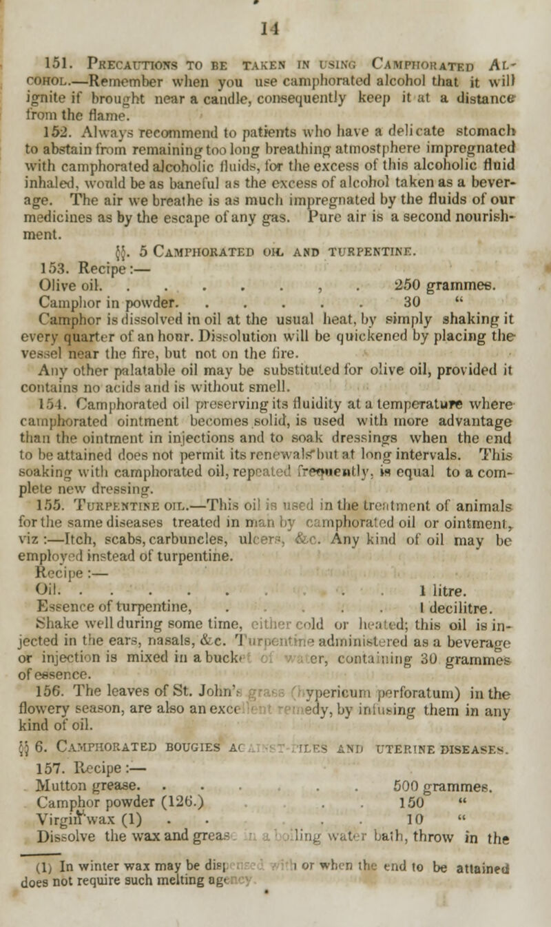 u 151. Precautions to be taken in using Camphorated Al- cohol.—Remember when you use camphorated alcohol that it will ignite if brought near a caudle, consequently keep it at a distance from the flame. 152. Always recommend to patients who have a delicate stomach to abstain from remaining too long breathing atmostphere impregnated with camphorated alcoholic fluids, for the excess of this alcoholic fluid inhaled, would be as baneful as the excess of alcohol taken as a bever- age. The air we breathe is as much impregnated by the fluids of our medicines as by the escape of any gas. Pure air is a second nourish- ment. {{. 5 Camphorated oh, and turpentine. 153. Recipe:— Olive oil , . 250 grammes. Camphor in powder 30  Camphor is dissolved in oil at the usual heat, by simply shaking it every quarter of an hour. Dissolution will be quickened by placing the near the tire, but not on the fire. Any other palatable oil may be substituted for olive oil, provided it contains no acids and is without smell. 151. Camphorated oil preserving its fluidity at a temperature where camphorated ointment becomes solid, is used with more advantage than the ointment in injections and to soak dressings when the end to be attained does not permit its renewals*bnt at long intervals. This soaking with camphorated oil, repealed frequently, is equal to a com- plete new dressing. 155. Turpentine oil.—This oil is used in the treatment of animals for the same diseases treated in man by camphorated oil or ointment,, viz:—Itch, scabs,carbuncles, ulcers, &c. Any kind of oil may be employed instead of turpentine. Recipe:— Oil I litre. Essence of turpentine, .... I decilitre. S hake well during some time, either cold or heated; this oil is in- jected in the ears, nasals, &c. Turpentine administered as a beverage or injection is mixed in a bucke er, containing 30 grammes of essence. 156. The leaves of St. John' yperieum perforatum) in the flowery season, are also anexct sdy, by infusing them in any- kind of oil. [) 6. Camphorated bougies a< rlES and uterine diseasi> 157. llecipe :— Mutton grease. ... . 500 grammes. Camphor powder (126.) . . 150 VirgifY'wax (1) . . 10  Dissolve the wax and grea- bath, throw in the (1) In winter wax may be di^i 1 or when the end to be attained does not require such melting ag<
