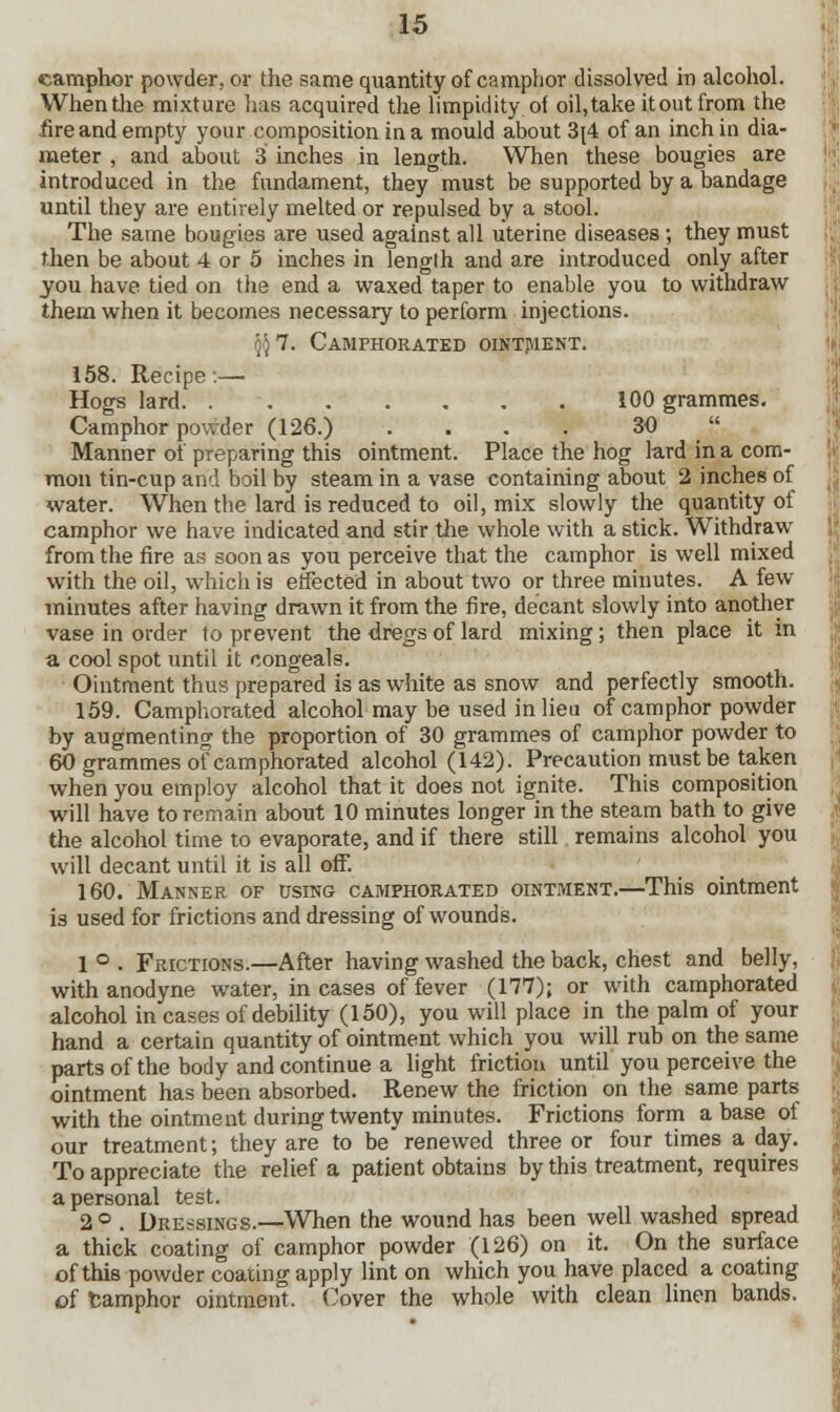 camphor powder, or the same quantity of camphor dissolved in alcohol. When the mixture has acquired the limpidity of oil, take it out from the .fire and empty your composition in a mould about 3[4 of an inch in dia- meter , and about 3 inches in length. When these bougies are introduced in the fundament, they must be supported by a bandage until they are entirely melted or repulsed by a stool. The same bougies are used against all uterine diseases; they must then be about 4 or 5 inches in lenglh and are introduced only after you have tied on the end a waxed taper to enable you to withdraw them when it becomes necessary to perform injections. $ 7. Camphorated ointment. 158. Recipe:— Hogs lard 100 grammes. Camphor powder (126.) .... 30  Manner of preparing this ointment. Place the hog lard in a com- mon tin-cup and boil by steam in a vase containing about 2 inches of water. When the lard is reduced to oil, mix slowly the quantity of camphor we have indicated and stir the whole with a stick. Withdraw from the fire as soon as you perceive that the camphor is well mixed with the oil, which is effected in about two or three minutes. A few- minutes after having drawn it from the fire, decant slowly into another vase in order to prevent the dregs of lard mixing; then place it in a cool spot until it congeals. Ointment thus prepared is as white as snow and perfectly smooth. 159. Camphorated alcohol may be used in lieu of camphor powder by augmenting the proportion of 30 grammes of camphor powder to 60 grammes of camphorated alcohol (142). Precaution must be taken when you employ alcohol that it does not ignite. This composition will have to remain about 10 minutes longer in the steam bath to give the alcohol time to evaporate, and if there still remains alcohol you will decant until it is all off. 160. Manner of using camphorated ointment.—This ointment is used for frictions and dressing of wounds. 1 ° . Frictions.—After having washed the back, chest and belly, with anodyne water, incases of fever (177); or with camphorated alcohol in cases of debility (150), you will place in the palm of your hand a certain quantity of ointment which you will rub on the same parts of the body and continue a light friction until you perceive the ointment has been absorbed. Renew the friction on the same parts with the ointment during twenty minutes. Frictions form a base ot our treatment; they are to be renewed three or four times a day. To appreciate the relief a patient obtains by this treatment, requires a personal test. 2 ° . Dressings.—When the wound has been well washed spread a thick coating of camphor powder (126) on it. On the surface of this powder coating apply lint on which you have placed a coating of tamphor ointment. Cover the whole with clean linen bands.