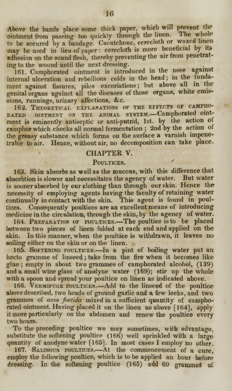 10 Above the bands place some thick paper, which will prevent the ointment from passing too quicklv through the linen. 1 he whole to be secured by a bandage. Caoutchouc, cerecloth or waxed linen may be used in lieu of paper: cerecloth is more beneficial by its adhesion on the sound flesh, thereby preventing the air from penetrat- ing to the wound until the next dressing. 161. Camphorated ointment is introduced in the nose against internal ulceration and rebellious colds in the head; in the lunda- ment against fissures, piles excoriations; but above all in the genital organs against all the diseases of those organs, white emis- sions, runnings, urinary affections, &c. 162. Theoretical explanations of the effects of campho- rated ointment on the animal ststem.—Camphorated oint- ment is eminently antiseptic or anti-putrid, 1st. by the action oi camphor which checks all normal fermentation ; 2nd by the action ol the greasy substance which forms on the surface a varnish impene- trable to air. Hence, without air, no decomposition can take place. CHAPTER V. Poultices. 163. Skin absorbs as well as the mucous, with this difference that absorbtion is slower and necessitates the agency of water. But water is sooner absorbed by our clothing than through our skin. Hence the necessity ol employing agents having the faculty of retaining water continually in contact with the skin. This agent is found in poul- tices. Consequently poultices are an excellent means of introducing medicine in the circulation, through the skin, by the agency of water. 164. Preparation of poultices.—The poultice is to be placed between two pieces of linen folded at each end and applied on the skin. In this manner, when the poultice is withdrawn, it leaves no soiling either on the skin or on the linen. 165. Softening poultices.—In a pint of boiling water put an hecto gramme of linseed; take from the fire when it becomes like glue; empty in about two grammes of camphorated alcohol, (139) and a small wine glass of anodyne water (169); stir up the whole with a spoon and spread your poultice on linen as indicated above. 166. Vermifuge poultices.—Add to the linseed of the poultice above described, two heads of ground garlic and a few leeks, and two grammes of assa foetida mixed in a sufficient quantity of campho- rated ointment. Having placed it on the linen as above [164], apply it more particularly on the abdomen and renew the poultice every two hours. To the preceding poultice we may sometimes, with advantage, substitute the softening poultice (166) well sprinkled with a large quantity of anodyne water [165]. In most cases I employ no other. 167. Salinous poultices.—At the commencement of a cure, employ the following poultice, which is to be applied an hour before dressing. In the softening poultice (165) add 60 grammes' ol