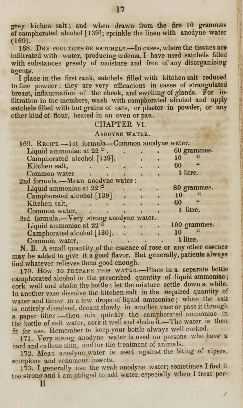 grey kichen salt; and when drawn from the fire 10 grammes of camphorated alcohol [139]; sprinkle the linen with anodyne water (169). , 168. Dry poultices or satchels.—In cases, where the tissues are infiltrated with water, producing oedema, I have used satchels filled with substances greedy of moisture and free of any disorganizing agent6. I place in the first rank, satchels filled with kitchen salt reduced to fine powder: they are very efficacious in cases of strangulated breast, inflammation of the cheek, and swelling of glands. For in- filtration in the members, wash with camphorated alcohol and apply satchels filled with but grains of oats, or plaster in powder, or any other kind of flour, heated in an oven or pan. CHAPTER VI. Anodyne water. 169. Recipe.—1st formula—Common anodyne water. Liquid ammoniac at 22 ° . . . . 60 grammes. Camphorated alcohol [139], Kitchen salt, Common water .... 2nd formula.—Mean anodyne water: Liquid ammoniac at 22 ° Camphorated alcohol [139] Kitchen salt, .... Common water, .... 3rd formula.—Very strong anodyne water. Liquid ammoniac at 22 ° Camphorated alcohol [130], Common water, .... 1 litre. N. B. A email quantity of the essence of rose or any other essence may be added to give it a good flavor. But generally, patientB alwaya find whatever relieves them good enough. 170. How to prepare this water.—Place in a separate bottle camphorated alcohol in the prescribed quantity of liquid ammoniac; cork well and shake the bottle ; let the mixture settle down a while. In another vase dissolve the kitchen salt in the required quantity of water and throw in a few drops of liquid ammoniac; when the salt is entirely dissolved, decant slowly in another vase or pass it through a paper filter:—then mix quickly the camphorated ammoniac in the bottle of salt water, cork it well and shake it.—The water is then fit for use. Remember to keep your bottle always well corked. 171. Very strong anodyne water is used on persons who have a hard and callous skin, and for the treatment of animals. 172. Mean anodyne water is used against the biting of vipers, scorpions and venomous insects. 173. I generally use the weak anodyne water; sometimes I find it too strong: and I am obliged to add water, especially when I treat per- B 10 60 1 litre. 80 grammes. 10  60 1 litre. 100 grammes. 10