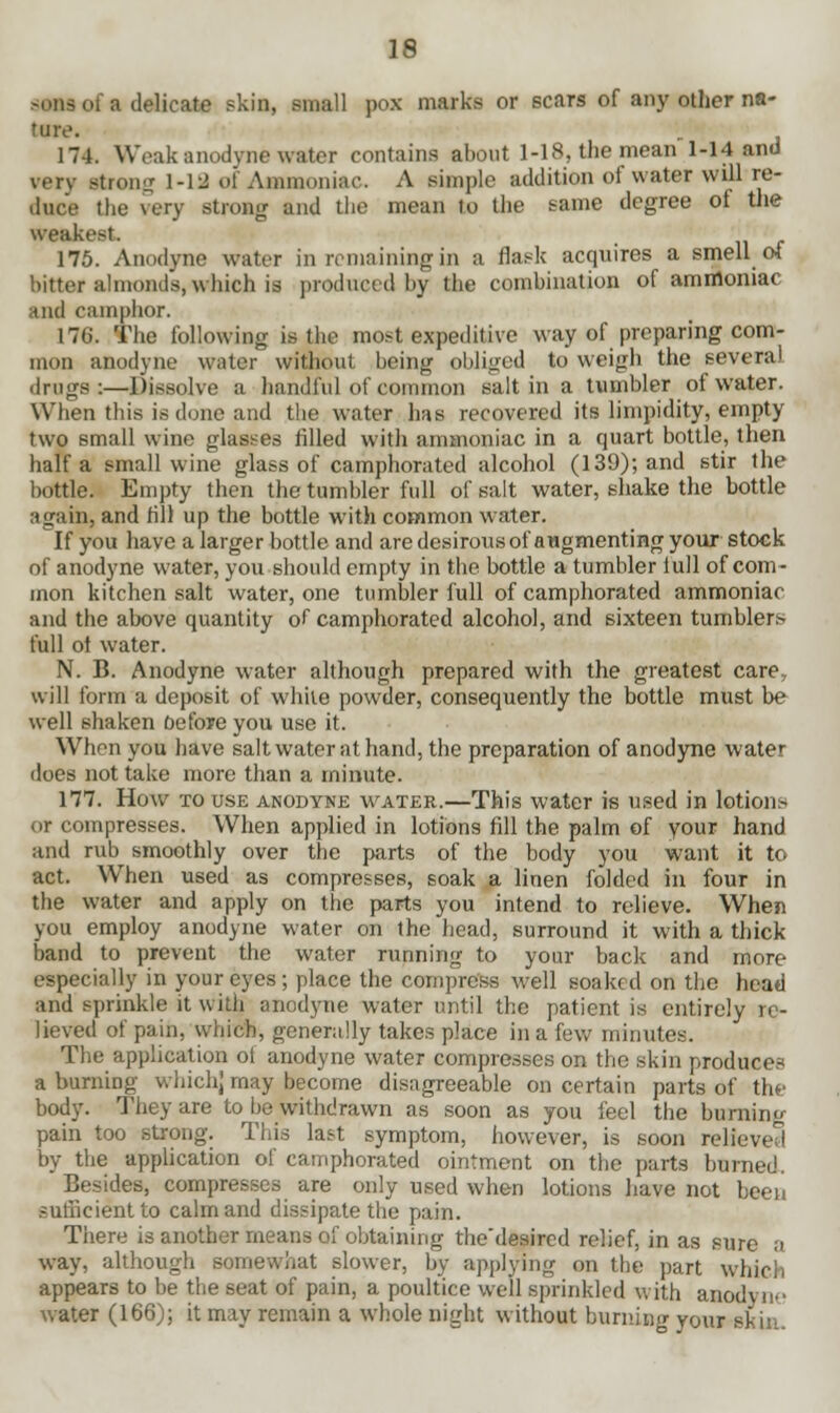 sans of a delicate skin, small pox marks or scars of any other na- ture. 174. Weak anodyne water contains about 1-18, the mean 1-14 and verv stron- 1-19 of Ammoniac. A simple addition of water will re- duce the very strong and the mean to the same degree of the weakest 175. Anodyne water in remaining in a flask acquires a smell ot bitter almonds, which is produced by the combination of amnloniac and camphor. 176. The following is the most expeditive way of preparing com- mon anodyne water without being obliged to weigh the several drugs:—Dissolve a handful of common salt in a tumbler of water. When this is dune and the water has recovered its limpidity, empty two small wine glasses filled with ammoniac in a quart bottle, then half a small wine glass of camphorated alcohol (139); and stir the bottle. Empty then the tumbler full of salt water, shake the bottle again, and fill up the bottle with common water. If you have a larger bottle and are desirous of augmenting your stock of anodyne water, you should empty in the bottle a tumbler lull of com- mon kitchen salt water, one tumbler full of camphorated ammoniac and the above quantity of camphorated alcohol, and sixteen tumblers full ol water. N. B. Anodyne water although prepared with the greatest care, will form a deposit of white powder, consequently the bottle must be well shaken before you use it. When you have salt water at hand, the preparation of anodyne water does not take more than a minute. 177. How to use anodyne water.—This water is used in lotions or compresses. When applied in lotions fill the palm of your hand and rub smoothly over the parts of the body you want it to act. When used as compresses, soak a linen folded in four in the water and apply on the parts you intend to relieve. When you employ anodyne water on the head, surround it with a thick- band to prevent the water running to your back and more especially in your eyes; place the compress well soaked on the head and sprinkle it with anodyne water until the patient is entirely re- lieved of pain, which, generally takes place in a few minutes. The application ot anodyne water compresses on the skin produces a burning which] may become disagreeable on certain parts of the body. They are to be withdrawn as soon as you feel the burning pain too strong. This last symptom, however, is soon relieved by the application of camphorated ointment on the parts burned. Besides, compresses are only used when lotions have not been sufficient to calm and dissipate the pain. There is another means of obtaining the'desired relief, in as sure a way, although somewhat slower, by applying on the part which appears to be the seat of pain, a poultice well sprinkled with anodvn-> water (166); it may remain a whole night without burning your skin.