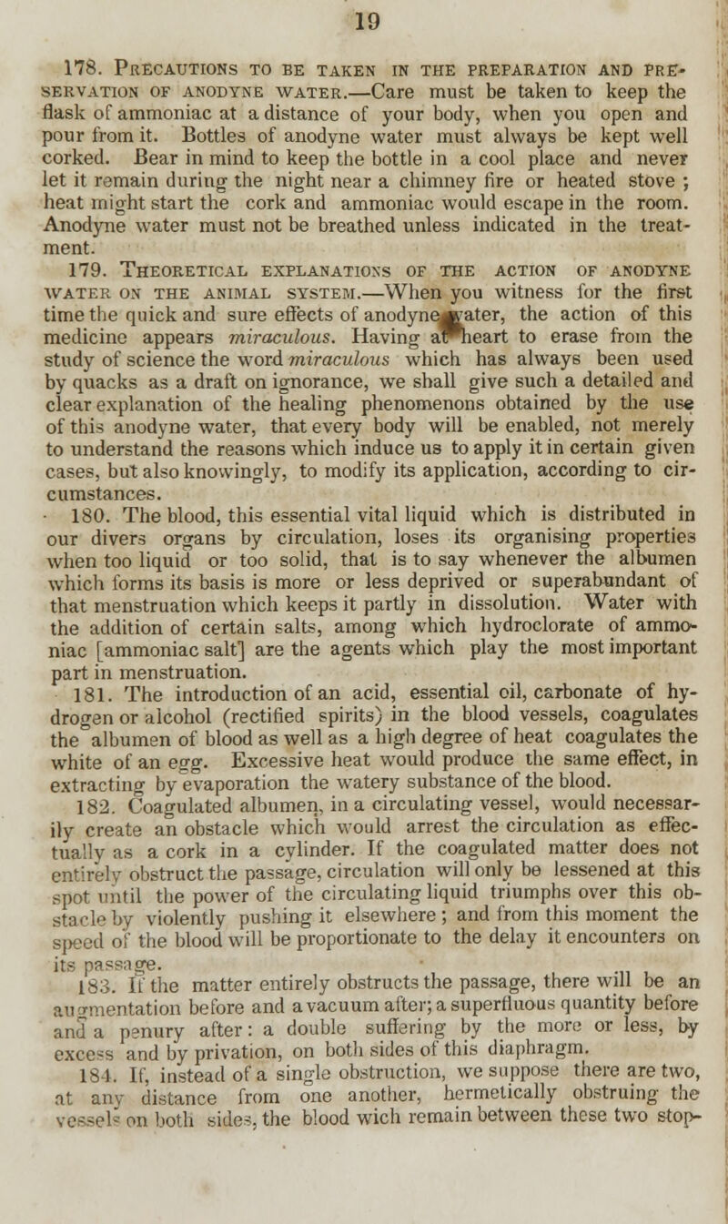 178. Precautions to be taken in the preparation and pre- servation of anodyne water.—Care must be taken to keep the flask of ammoniac at a distance of your body, when you open and pour from it. Bottles of anodyne water must always be kept well corked. Bear in mind to keep the bottle in a cool place and never let it remain during the night near a chimney fire or heated stove ; heat might start the cork and ammoniac would escape in the room. Anodyne water must not be breathed unless indicated in the treat- ment. 179. Theoretical explanations of the action of anodyne water on the animal system.—When you witness for the first time the quick and sure effects of anodyne^ater, the action of this medicine appears miraculous. Having aWieart to erase from the study of science the word miraculous which has always been used by quacks as a draft on ignorance, we shall give such a detailed and clear explanation of the healing phenomenons obtained by the use of this anodyne water, that every body will be enabled, not merely to understand the reasons which induce us to apply it in certain given cases, but also knowingly, to modify its application, according to cir- cumstances. • 180. The blood, this essential vital liquid which is distributed in our divers organs by circulation, loses its organising properties when too liquid or too solid, that is to say whenever the albumen which forms its basis is more or less deprived or superabundant of that menstruation which keeps it partly in dissolution. Water with the addition of certain salts, among which hydroclorate of ammo- niac [ammoniac salt] are the agents which play the most important part in menstruation. 181. The introduction of an acid, essential oil, carbonate of hy- drogen or alcohol (rectified spirits) in the blood vessels, coagulates the albumen of blood as well as a high degree of heat coagulates the white of an egg. Excessive heat would produce the same effect, in extracting by evaporation the watery substance of the blood. 182. Coagulated albumen, in a circulating vessel, would necessar- ily create an obstacle which would arrest the circulation as effec- tually as a cork in a cylinder. If the coagulated matter does not entirely obstruct the passage, circulation will only be lessened at this spot until the power of the circulating liquid triumphs over this ob- stacle by violently pushing it elsewhere ; and from this moment the si>eed of the blood will be proportionate to the delay it encounters on its passuge. 183. lithe matter entirely obstructs the passage, there will be an augmentation before and a vacuum after; a superfluous quantity before and a penury after: a double suffering by the more or less, by excess and by privation, on both sides of this diaphragm. 181. If, instead of a single obstruction, we suppose there are two, at any distance from one another, hermetically obstruing the vessels on both sides, the blood wich remain between these two stop-