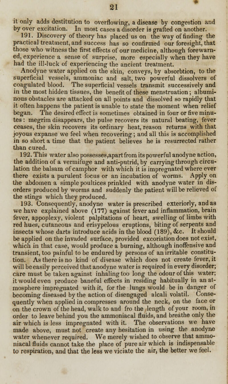 it only adds destitution to overflowing, a disease by congestion and by over excitation. In most cases a disorder is grafted on another. 191. Discovery of theory has placed us on the way of finding the practical treatment, and success has so confirmed our foresight, that those who witness the first effects of our medicine, although forewarn- ed, experience a sense of surprise, more especially when they have had the ill-luck of experiencing the ancient treatment. Anodyne water applied on the skin, conveys, by absorbtion, to the superficial vessels, ammoniac and salt, two powerful dissolvers of coagulated blood. The superficial vessels transmit successively and in the most hidden tissues, the benefit of these menstruation; albumi- nous obstacles are attacked on all points and dissolved so rapidly that it often happens the patient is unable to state the moment when relief began. The desired effect is sometimes obtained in four or five minu- tes : megrim disappears, the pulse recovers its natural beating, fever ceases, the skin recovers its ordinary heat, reason returns with that joyous expanse we feel when recovering ; and all this is accomplished in so short a time that the patient believes he is resurrected rather than cured. 192. This water also possesses,apartfrom its powerful anodyne action, the addition of a vermifuge and anti-putrid, by carrying through circu- lation the balsam of camphor with which it is impregnated where ever there exists a purulent focus or an incubation of worms. Apply on the abdomen a simple poultices prinkled with anodyne water in dis- orders produced by worms and suddenly the patient will be relieved of the stings which they produced. 193. Consequently, anodyne water is prescribed exteriorly, and aa we have explained above (177) against fever and inflammation, brain fever, appoplexy, violent palpitations of heart, swelling of limbs with red hues, cutaneous and erisypelous eruptions, biting of serpents and insects whose darts introduce acids in the blood (189), &c. It should be applied on the invaded surface, provided excoriation does not exist, which in that case, would produce a burning, although inoffensive and transient, too painful to be endured by persons of an irritable constitu- tion. As there is no kind of disease which does not create fever, it will be easily perceived that anodyne water is required in every disorder; care must be taken against inhaling too long the odour of this water; it would even produce baneful effects in residing habitually in an at- mosphere impregnated with it, for the lungs would be in danger of becoming diseased by the action of disengaged alcali volatil. Conse- quently when applied in compresses around the neck, on the face or on the crown of the head, walk to and fro the length of your room, in order to leave behind you the ammoniacal fluids, and breathe only the air which is less impregnated with it. The observations we have made above, must not create any hesitation in using the anodyne water whenever required. We merely wished to observe that ammo- niacal fluids cannot take the place of pure air which is indispensable to respiration, and that the less we viciate the air, the better we feel.