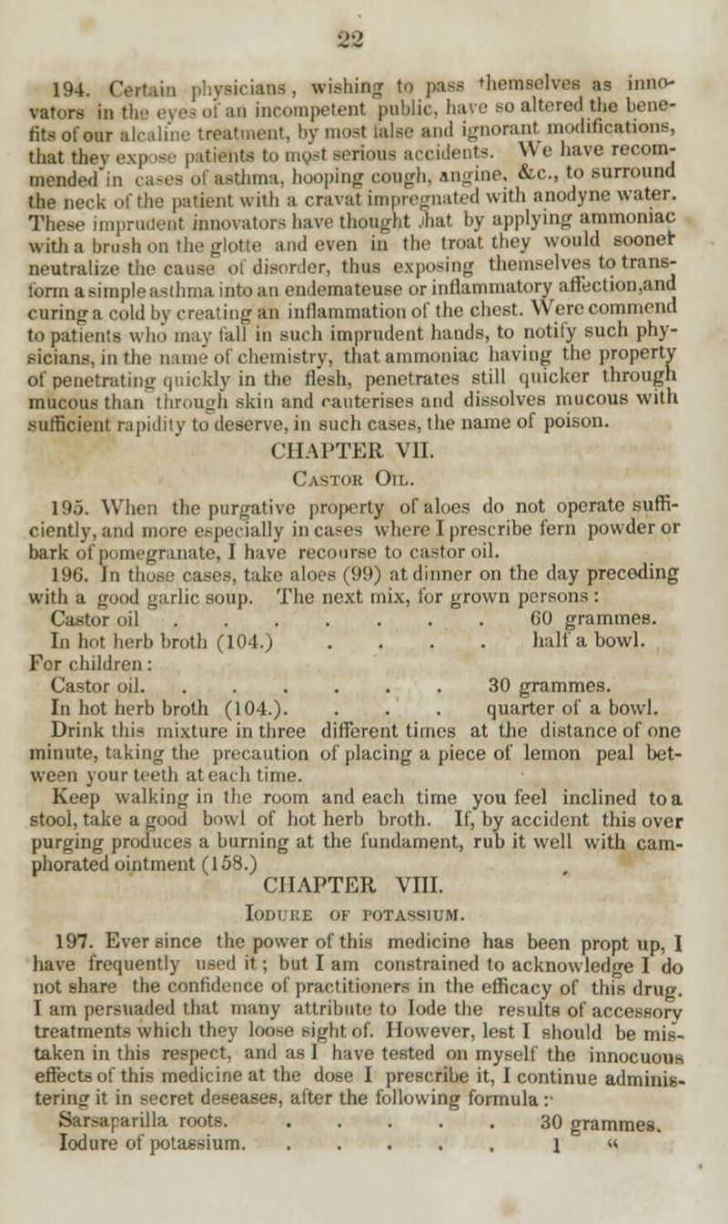 194. Certain physicians, wishing to pass themselves as inno- vators in the eyes oi an incompetent public, have so altered the bene- fits of ear alcaline treatment, by most talse and ignorant modifications, that they exp ise patients to most serious accidents. We have recom- mended in cases of astfcma, hooping cough, angine, &c, to surround the neck of the patient with a cravat impregnated with anodyne water. These imprudent innovators have thought jnat by applying ammoniac with a brush on the glptte and even in the troat they would sooner neutralize the cause of disorder, thus exposing themselves to trans- form a simple asthma into an endemateuse or inflammatory aftection,and curing a cold by creating an inflammation of the chest. Were commend to patients who may tall in such imprudent hands, to notify such phy- sicians, in the nun'of chemistry, that ammoniac having the property of penetrating quickly in the flesh, penetrates still quicker through mucous than through skin and cauterises and dissolves mucous with sufficient rapidity to deserve, in such cases, the name of poison. CHAPTER VII. Castor Oil. 195. When the purgative property of aloes do not operate suffi- ciently, and more especially in cases where I prescribe fern powder or bark of pomegranate, I have recourse to castor oil. 196. In those cases, take aloes (99) at dinner on the clay preceding with a good garlic soup. The next mix, for grown persons : Castor oil 60 grammes. In hot herb broth (104.) .... half a bowl. For children: Castor oil 30 grammes. In hot herb broth (104.). . . . quarter of a bowl. Drink this mixture in three different times at the distance of one minute, taking the precaution of placing a piece of lemon peal bet- ween your teeth at each time. Keep walking in the room and each time you feel inclined to a stool, take a good bowl of hot herb broth. If, by accident this over purging produces a burning at the fundament, rub it well with cam- phorated ointment (158.) CHAPTER VIII. IODURE OF POTASSIUM. 197. Ever since the power of this medicine has been propt up, I have frequently used it; but I am constrained to acknowledge I do not share the confidence of practitioners in the efficacy of this drug. I am persuaded that many attribute to lode the results of accessory treatments which they loose sight of. However, lest I should be mis- taken in this respect, and as I have tested on myself the innocuous effects of this medicine at the dose I prescribe it, I continue adminis- tering it in secret deseases, after the following formula :• Sarsaparilla roots. 30 grammes. Iodure of potassium 1 