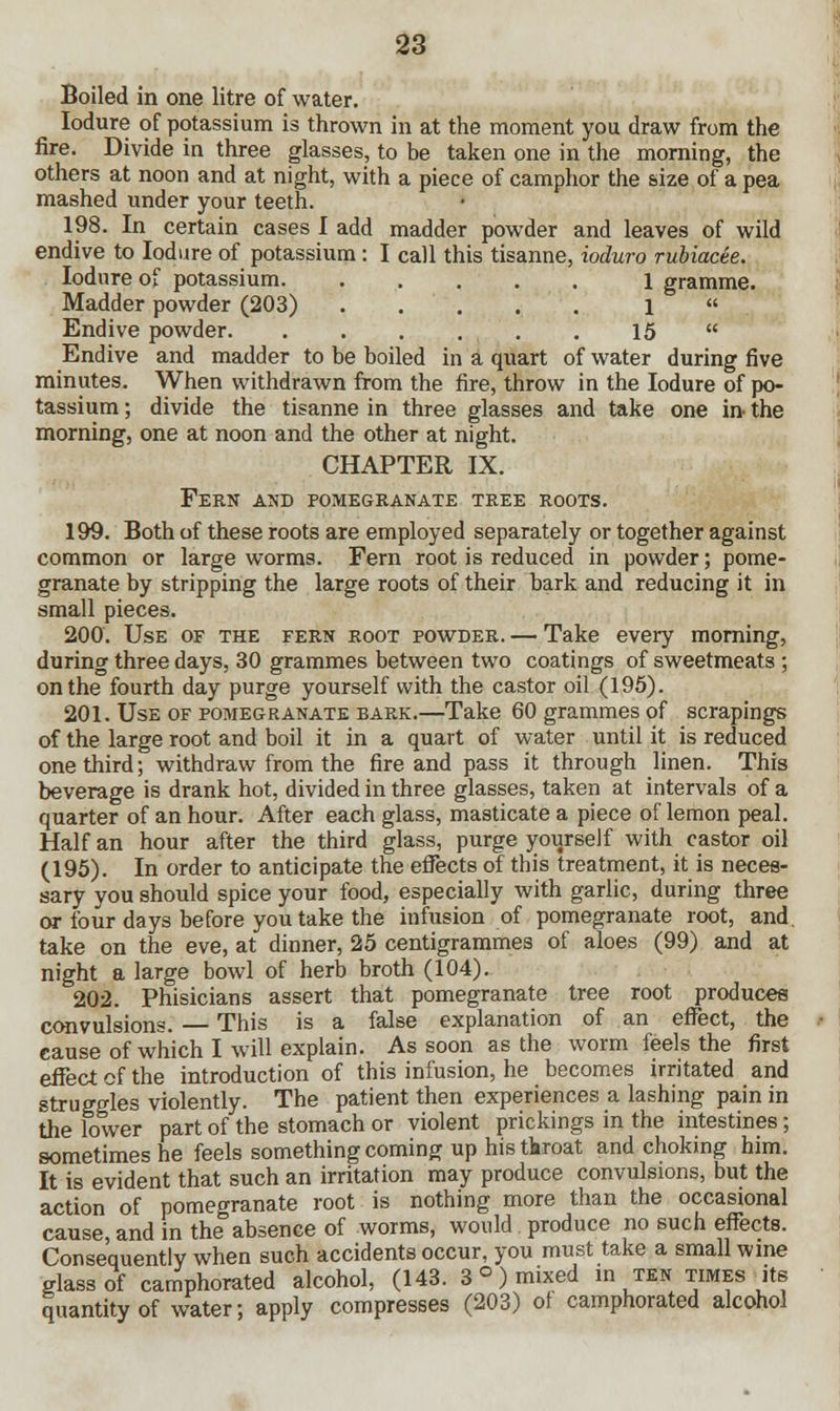 Boiled in one litre of water. Iodure of potassium is thrown in at the moment you draw from the fire. Divide in three glasses, to be taken one in the morning, the others at noon and at night, with a piece of camphor the size of a pea mashed under your teeth. 198. In certain cases I add madder powder and leaves of wild endive to Iodure of potassium: I call this tisanne, ioduro rubiacee. Iodure of potassium. ..... 1 gramme. Madder powder (203) ..... 1  Endive powder 15  Endive and madder to be boiled in a quart of water during five minutes. When withdrawn from the fire, throw in the Iodure of po- tassium ; divide the tisanne in three glasses and take one in- the morning, one at noon and the other at night. CHAPTER IX. Fern and pomegranate tree roots. 199. Both of these roots are employed separately or together against common or large worms. Fern root is reduced in powder; pome- granate by stripping the large roots of their bark and reducing it in small pieces. 200. Use of the fern root powder. — Take every morning, during three days, 30 grammes between two coatings of sweetmeats ; on the fourth day purge yourself with the castor oil (195). 201. Use of pomegranate bark.—Take 60 grammes of scrapings of the large root and boil it in a quart of water until it is reduced one third; withdraw from the fire and pass it through linen. This beverage is drank hot, divided in three glasses, taken at intervals of a quarter of an hour. After each glass, masticate a piece of lemon peal. Half an hour after the third glass, purge yourself with castor oil (195). In order to anticipate the effects of this treatment, it is neces- sary you should spice your food, especially with garlic, during three or four days before you take the infusion of pomegranate root, and. take on the eve, at dinner, 25 centigrammes of aloes (99) and at night a large bowl of herb broth (104). 202. Phisicians assert that pomegranate tree root produces convulsions. — This is a false explanation of an effect, the cause of which I will explain. As soon as the worm feels the first effect of the introduction of this infusion, he becomes irritated and struggles violently. The patient then experiences a lashing pain in the lower part of the stomach or violent prickings in the intestines; sometimes he feels something coming up his tkroat and choking him. It is evident that such an irritation may produce convulsions, but the action of pomegranate root is nothing more than the occasional cause, and in the absence of worms, would produce no such effects. Consequently when such accidents occur, you must take a small wine glass of camphorated alcohol, (143. 3°) mixed in ten times jts quantity of water; apply compresses (203) of camphorated alcohol