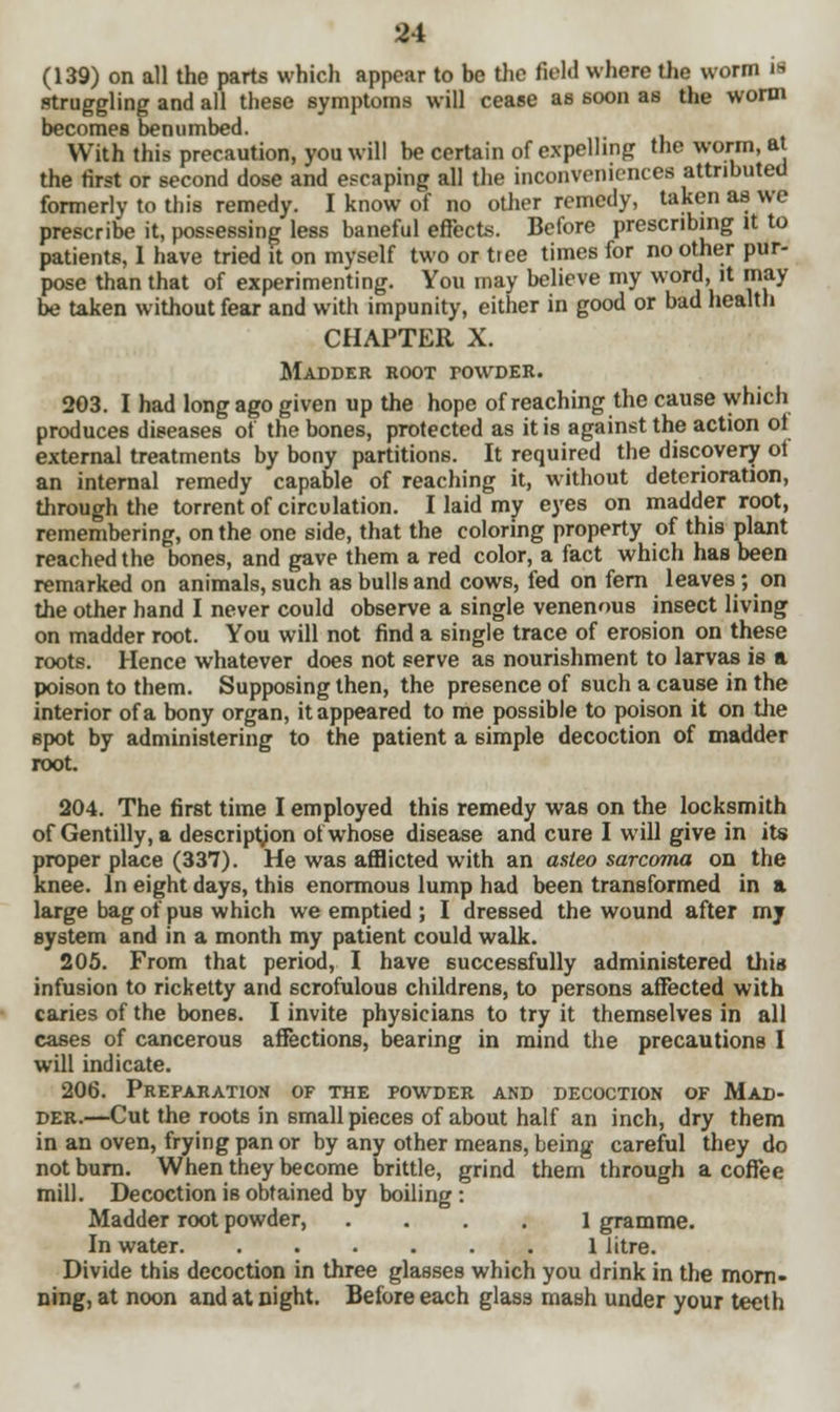 (139) on all the parts which appear to be the field where the worm is struggling and all these symptoms will cease as soon as the worm becomes benumbed. With this precaution, you will be certain of expelling the worm, at the first or second dose and escaping all the inconveniences attributed formerly to this remedy. I know of no other remedy, taken as we prescribe it, possessing less baneful effects. Before prescribing it to patients, 1 have tried it on myself two or tree times for no other pur- pose than that of experimenting. You may believe my word, it may be taken without fear and with impunity, either in good or bad health CHAPTER X. Madder root powder. 203. I had long ago given up the hope of reaching the cause which produces diseases of the bones, protected as it is against the action ol external treatments by bony partitions. It required the discovery ot an internal remedy capable of reaching it, without deterioration, through the torrent of circulation. I laid my eyes on madder root, remembering, on the one side, that the coloring property of this plant reached the bones, and gave them a red color, a fact which has been remarked on animals, such as bulls and cows, fed on fern leaves; on the other hand I never could observe a single venenous insect living on madder root. You will not find a single trace of erosion on these roots. Hence whatever does not serve as nourishment to larvas is a poison to them. Supposing then, the presence of such a cause in the interior of a bony organ, it appeared to me possible to poison it on the spot by administering to the patient a simple decoction of madder root. 204. The first time I employed this remedy was on the locksmith of Gentilly, a description of whose disease and cure I will give in its proper place (337). He was afflicted with an asteo sarcoma on the knee. In eight days, this enormous lump had been transformed in a large bag of pus which we emptied ; I dressed the wound after my system and in a month my patient could walk. 205. From that period, I have successfully administered this infusion to ricketty and scrofulous childrens, to persons affected with caries of the bones. I invite physicians to try it themselves in all cases of cancerous affections, bearing in mind the precautions I will indicate. 206. Preparation of the powder and decoction of Mad- der.—Cut the roots in small pieces of about half an inch, dry them in an oven, frying pan or by any other means, being careful they do not burn. When they become brittle, grind them through a coffee mill. Decoction is obtained by boiling: Madder root powder, .... 1 gramme. In water 1 litre. Divide this decoction in three glasses which you drink in the morn- ning, at noon and at night. Before each glass mash under your teeth