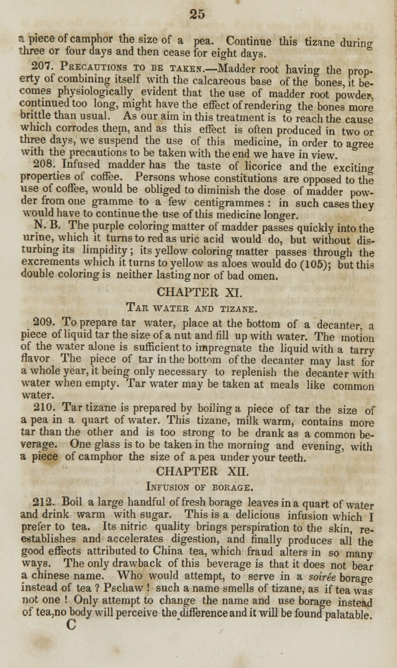 a piece of camphor the size of a pea. Continue this tizane durin a three or four days and then cease for eight days. 207. Precautions to be taken.—Madder root having the prop- erty of combining itself with the calcareous base of the bones, it be- comes physiologically evident that the use of madder root powder- continued too long, might have the effect of rendering the bones more brittle than usual. As our aim in this treatment is to reach the cause which corrodes them, and as this effect is often produced in two or three days, we suspend the use of this medicine, in order to agree with the precautions to be taken with the end we have in view. 208. Infused madder has the taste of licorice and the exciting properties of coffee. Persons whose constitutions are opposed to the use of coffee, would be obliged to diminish the dose of madder pow- der from one gramme to a few centigrammes : in such cases they would have to continue the use of this medicine longer. N. B. The purple coloring matter of madder passes quickly into the urine, which it turns to red as uric acid would do, but without dis- turbing its limpidity; its yellow coloring matter passes through the excrements which it turns to yellow as aloes would do (105); but this double coloring is neither lasting nor of bad omen. CHAPTER XI. Tar water and tizane. 209. To prepare tar water, place at the bottom of a decanter, a piece of liquid tar the size of a nut and fill up with water. The motion of the water alone is sufficient to impregnate the liquid with a tarry flavor The piece of tar in the bottom of the decanter may last for a whole year, it being only necessary to replenish the decanter with water when empty. Tar water may be taken at meals like common water. 210. Tar tizane is prepared by boiling a piece of tar the size of a pea in a quart of water. This tizane, milk warm, contains more tar than the other and is too strong to be drank as a common be- verage. One glass is to be taken in the morning and evening, with a piece of camphor the size of a pea under your teeth. CHAPTER XII. Infusion of borage. 212. Boil a large handful of fresh borage leaves in a quart of water and drink warm with sugar. This is a delicious infusion which I prefer to tea. Its nitric quality brings perspiration to the skin, re- establishes and accelerates digestion, and finally produces all the good effects attributed to China tea, which fraud alters in so many ways. The only drawback of this beverage is that it does not bear a Chinese name. Who would attempt, to serve in a soiree borage instead of tea ? Pschaw ! such a name smells of tizane, as if tea was not one ! Only attempt to change the name and use borage instead of tea,no body will perceive the difference and it will be found palatable.