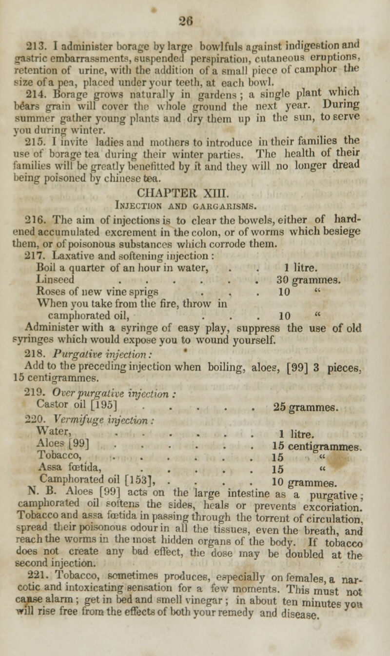 28 213. I administer borage by large bowlfuls against indigestion and gastric embarrassments, suspended perspiration, cutaneous eruptions, retention of urine, with the addition of a small piece of camphor the size of a pea, placed under your teeth, at each bowl. 214. Borage grows naturally in gardens ; a single plant which Wars grain will cover tho whole ground the next year. During summer gather young plants and dry them up in the sun, to serve you during winter. 215. I invite ladies and mothers to introduce in their families the use of borage tea during their winter parties. The health of their families will be greatly benefitted by it and they will no longer dread being poisoned by Chinese tea. CHAPTER XIII. Injection and gargarisms. 216. The aim of injections is to clear the bowels, either of hard- ened accumulated excrement in the colon, or of worms which besiege them, or of poisonous substances which corrode them. 217. Laxative and softening injection : Boil a quarter of an hour in water, . . 1 litre. Linseed 30 grammes. Roses of new vine sprigs . . 10  When you take from the fire, throw in camphorated oil, . . .10  Administer with a syringe of easy play, suppress the use of old syringes which would expose you to wound yourself. 218. Purgative injection: Add to the preceding injection when boiling, aloes, [99] 3 pieces. 15 centigrammes. 219. Over purgative injection : Castor oil [195] 25 grammes. 220. Vermifuge injection : Water> .... 1 litre. 15 centigrammes. 15 15 « 10 grammee. me as a purgative; Aloes [99] Tobacco, Assa fcetida, .... Camphorated oil [153], . N. B. Aloes [99] acts on the large intes_ camphorated oil softens the sides, heals or prevents excoriation. Tobacco and assa fcetida in passing through the torrent of circulation spread their poisonous odour in all the tissues, even the breath, and reach the worms in the most hidden organs of the body. If tobacco does not create any bad effect, the dose may be doubled at the second injection. 221. Tobacco, sometimes produces, especially on females, a nar- cotic and intoxicating sensation for a few moments. This must not caase alarm; get in bed and smell vinegar ; in about ten minutes you will rise free from the effects of both your remedy and disease.