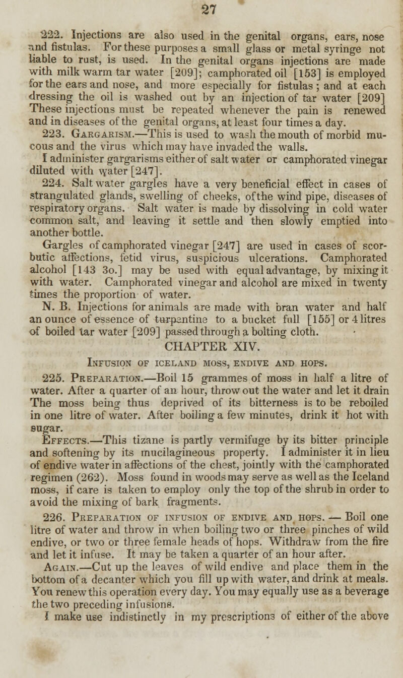 222. Injections are also used in the genital organs, ears, nose and fistulas. For these purposes a small glass or metal syringe not liable to rust, is used. In the genital organs injections are made with milk warm tar water [209]; camphorated oil [153] is employed for the ears and nose, and more especially for fistulas ; and at each dressing the oil is washed out by an injection of tar water [209] These injections must be repeated whenever the pain is renewed and in diseases of the genital organs, at least four times a day. 223. Gargarism.—This is used to wash the mouth of morbid mu- cous and the virus which may have invaded the walls. I administer gargarisms either of salt water or camphorated vinegar diluted with water [247]. 224. Salt water gargles have a very beneficial effect in cases of strangulated glands, swelling of cheeks, of the wind pipe, diseases of respiratory organs. Salt water is made by dissolving in cold water common salt, and leaving it settle and then slowly emptied into another bottle. Gargles of camphorated vinegar [247] are used in cases of scor- butic affections, fetid virus, suspicious ulcerations. Camphorated alcohol [143 3o.] may be used with equal advantage, by mixing it with water. Camphorated vinegar and alcohol are mixed in twenty times the proportion of water. N. B. Injections for animals are made with bran water and half an ounce of essence of turpantine to a bucket full [155] or 4 litres of boiled tar water [209] passed through a bolting cloth. CHAPTER XIV. Infusion of Iceland moss, endive and hops. 225. Preparation.—Boil 15 grammes of moss in half a litre of water. After a quarter of an hour, throw out the water and let it drain The moss being thus deprived of its bitterness is to be reboiled in one litre of water. After boiling a few minutes, drink it hot with sugar. Effects.—This tizane is partly vermifuge by its bitter principle and softening by its mucilagineous property. I administer it in lieu of endive water in affections of the chest, jointly with the camphorated regimen (262). Moss found in woods may serve as well as the Iceland moss, if care is taken to employ only the top of the shrub in order to avoid the mixing of bark fragments. 226. Preparation of infusion of endive and hops. — Boil one litre of water and throw in when boiling two or three pinches of wild endive, or two or three female heads of hops. Withdraw from the fire and let it infuse. It may be taken a quarter of an hour after. Again.—Cut up the leaves of wild endive and place them in the bottom of a decanter which you fill up with water, and drink at meals. You renew this operation every day. You may equally use as a beverage the two preceding infusions. I make use indistinctly in my prescriptions of either of the above