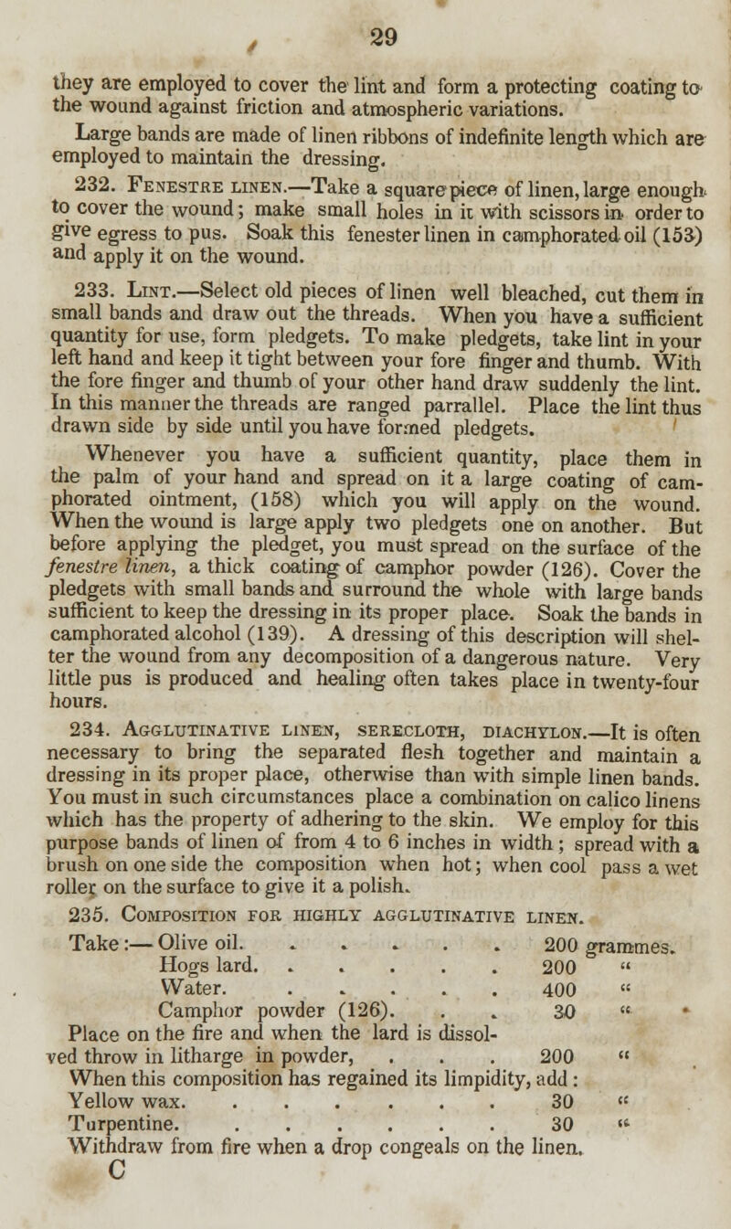 they are employed to cover the lint and form a protecting coating to the wound against friction and atmospheric variations. Large bands are made of linen ribbons of indefinite length which are employed to maintain the dressing. 232. Fenestre linen.—Take a square piece of linen, large enough to cover the wound; make small holes in it with scissors in order to give egress to pus. Soak this fenester linen in camphorated- oil (153) aQd apply it on the wound. 233. Lint.—Select old pieces of linen well bleached, cut them in small bands and draw out the threads. When you have a sufficient quantity for use, form pledgets. To make pledgets, take lint in your left hand and keep it tight between your fore finger and thumb. With the fore finger and thumb of your other hand draw suddenly the lint. In this manner the threads are ranged parrallel. Place the lint thus drawn side by side until you have formed pledgets. Whenever you have a sufficient quantity, place them in the palm of your hand and spread on it a large coating of cam- phorated ointment, (158) which you will apply on the wound. When the wound is large apply two pledgets one on another. But before applying the pledget, you must spread on the surface of the fenestre linen, a thick coating of camphor powder (126). Cover the pledgets with small bands and surround the whole with large bands sufficient to keep the dressing in its proper place. Soak the bands in camphorated alcohol (139). A dressing of this description will shel- ter the wound from any decomposition of a dangerous nature. Very little pus is produced and healing often takes place in twenty-four hours. 234. Agglutinative linen, serecloth, diachylon.—It is often necessary to bring the separated flesh together and maintain a dressing in its proper place, otherwise than with simple linen bands. You must in such circumstances place a combination on calico linens which has the property of adhering to the skin. We employ for this purpose bands of linen of from 4 to 6 inches in width; spread with a brush on one side the composition when hot; when cool pass a wet roller on the surface to give it a polish. 235. Composition for highly agglutinative linen. Take:— Olive oil 200 grammes. Hogs lard. ..... 200  Water. 400  Camphor powder (126). . . 30  Place on the fire and when the lard is dissol- ved throw in litharge in powder, . . . 200  When this composition has regained its limpidity, add: Yellow wax 30 « Turpentine. 30 « Withdraw from fire when a drop congeals on the linen. c