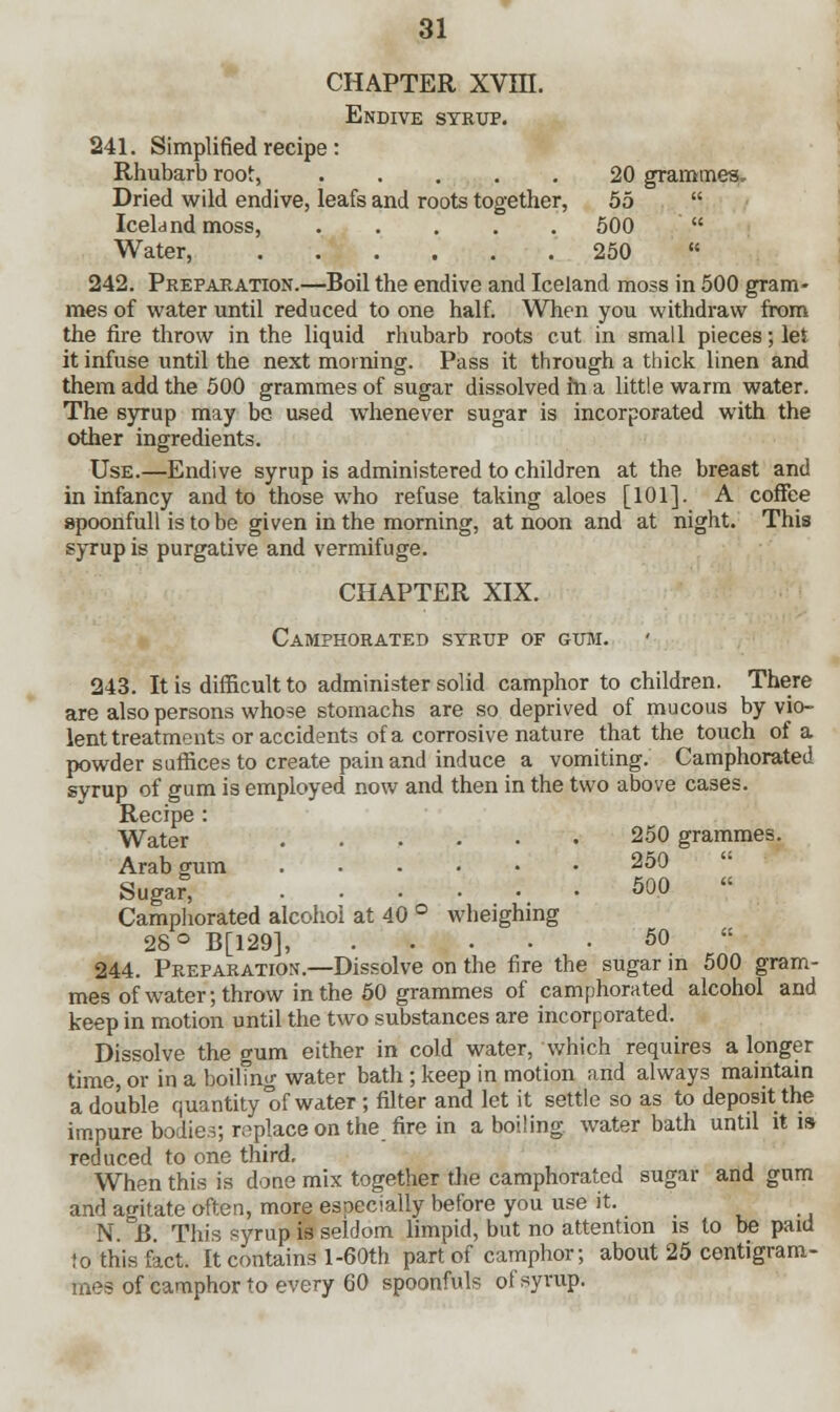 CHAPTER XVin. Endive syrup. 241. Simplified recipe: Rhubarb root, 20 grammes. Dried wild endive, leafs and roots together, 55  Iceland moss, 500  Water, 250  242. Preparation.—Boil the endive and Iceland moss in 500 gram- mes of water until reduced to one half. When you withdraw from the fire throw in the liquid rhubarb roots cut in small pieces; let it infuse until the next morning. Pass it through a thick linen and them add the 500 grammes of sugar dissolved fn a little warm water. The syrup may be used whenever sugar is incorporated with the other ingredients. Use.—Endive syrup is administered to children at the breast and in infancy and to those who refuse taking aloes [101]. A coffee apoonfull is to be given in the morning, at noon and at night. This syrup is purgative and vermifuge. CHAPTER XIX. Camphorated syrup of gum. 243. It is difficult to administer solid camphor to children. There are also persons whose stomachs are so deprived of mucous by vio- lent treatments or accidents of a corrosive nature that the touch of a powder suffices to create pain and induce a vomiting. Camphorated syrup of gum is employed now and then in the two above cases. Recipe : Water 250 grammes. Arab gum 250 Sugar, 500  Camphorated alcohol at 40 ° wheighing 28° B[129], 50  244. Preparation.—Dissolve on the fire the sugar in 500 gram- mes of water; throw in the 50 grammes of camphorated alcohol and keep in motion until the two substances are incorporated. Dissolve the gum either in cold water, which requires a longer time, or in a boiling water bath ; keep in motion and always maintain a double quantity'of water ; filter and let it settle so as to deposit the impure bodies; roplace on the fire in a boiling, water bath until it is reduced to one third. When this is done mix together the camphorated sugar and gum and agitate often, more especially before you use it. N. B. This syrup is seldom limpid, but no attention is to be paid !o this fact. It contains l-60th part of camphor; about 25 centigram- mes of camphor to every 60 spoonfuls of syrup.
