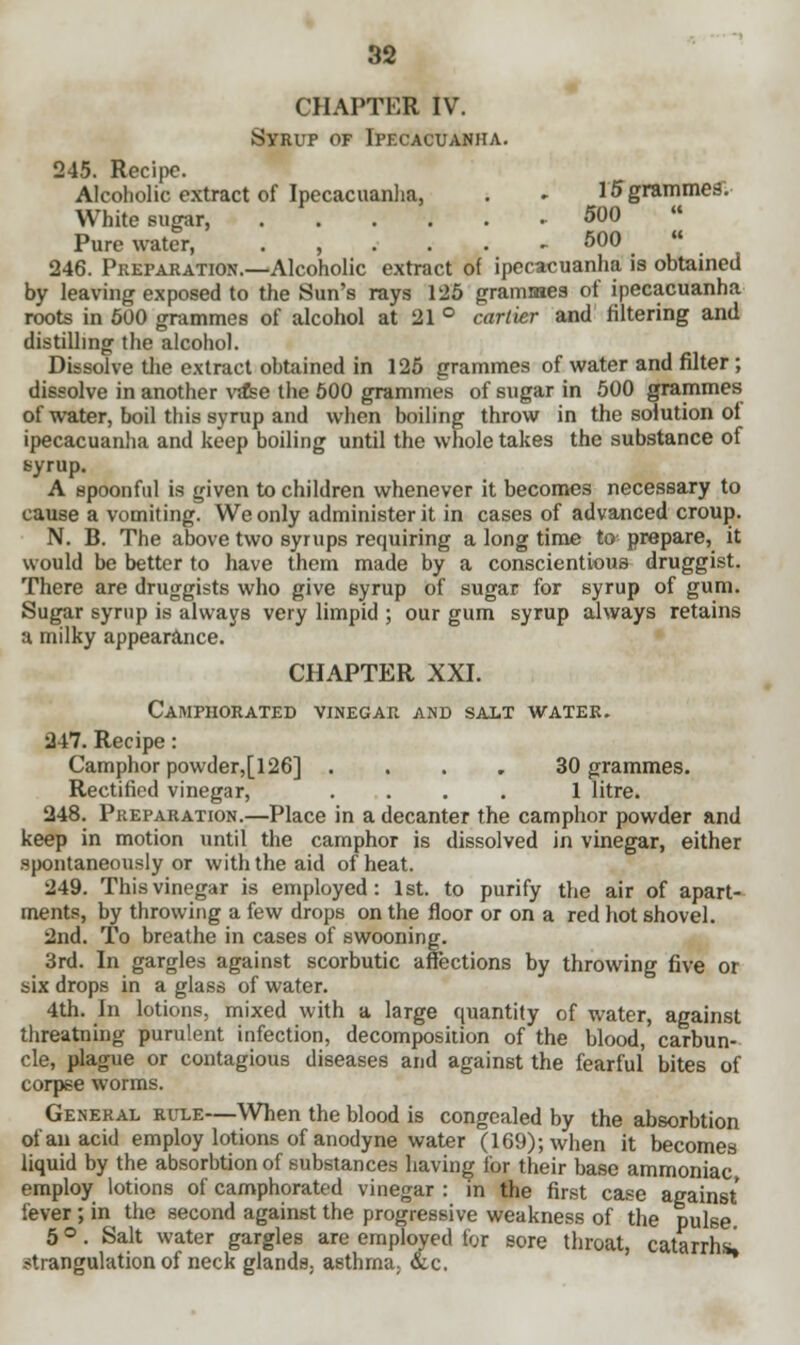 CHAPTER IV. Syrup of Ipecacuanha. 245. Recipe. Alcoholic extract of Ipecacuanha, . - 15 grammes. White sugar, . 500  Pure water, . , . . . .500  246. Preparation.—Alcoholic extract of ipecacuanha is obtained by leaving exposed to the Sun's rays 125 grammes of ipecacuanha roots in 500 grammes of alcohol at 21 ° cartier and filtering and distilling the alcohol. Dissolve the extract obtained in 125 grammes of water and filter; dissolve in another vase the 500 grammes of sugar in 500 grammes of water, boil this syrup and when boiling throw in the solution of ipecacuanha and keep boiling until the whole takes the substance of syrup. A spoonful is given to children whenever it becomes necessary to cause a vomiting. We only administer it in cases of advanced croup. N. B. The above two syrups requiring a long time to prepare, it would be better to have them made by a conscientious druggist. There are druggists who give syrup of sugar for syrup of gum. Sugar syrup is always very limpid ; our gum syrup always retains a milky appearance. CHAPTER XXI. Camphorated vinegar and salt water. 247. Recipe: Camphor powder,[l26] .... 30 grammes. Rectified vinegar, .... 1 litre. 248. Preparation.—Place in a decanter the camphor powder and keep in motion until the camphor is dissolved in vinegar, either spontaneously or with the aid of heat. 249. This vinegar is employed: 1st. to purify the air of apart- ments, by throwing a few drops on the floor or on a red hot shovel. 2nd. To breathe in cases of swooning. 3rd. In gargles against scorbutic affections by throwing five or six drops in a glass of water. 4th. In lotions, mixed with a large quantity of water, against threatning purulent infection, decomposition of the blood, carbun- cle, plague or contagious diseases and against the fearful bites of corpse worms. General rule—When the blood is congealed by the absorbtion of an acid employ lotions of anodyne water (169); when it becomes liquid by the absorbtion of substances having for their base ammoniac employ lotions of camphorated vinegar : in the first case against fever; in the second against the progressive weakness of the pulse 5 °. Salt water gargles are employed for sore throat, catarrhs, strangulation of neck glands, asthma, &c.