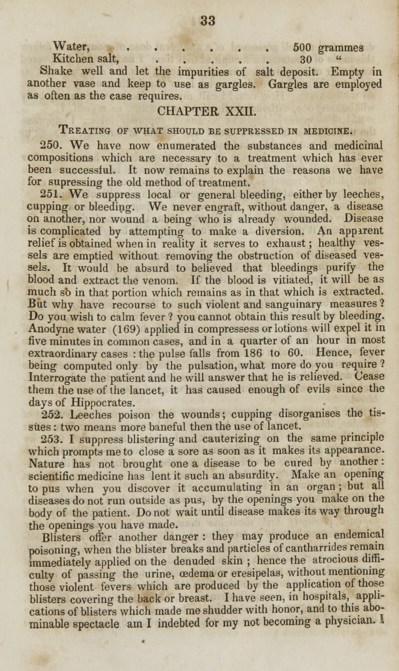Water, 500 grammes Kitchen salt, . . . . . 30  Shake well and let the impurities of salt deposit. Empty in another vase and keep to use as gargles. Gargles are employed as often as the case requires. CHAPTER XXII. Treating of what should be suppressed in medicine. 250. We have now enumerated the substances and medicinal compositions which are necessary to a treatment which has ever been successful. It now remains to explain the reasons we have for supressing the old method of treatment. 251. We suppress local or general bleeding, either by leeches, cupping or bleeding. We never engraft, without danger, a disease on another, nor wound a being who is already wounded. Disease is complicated by attempting to make a diversion. An appirent relief is obtained when in reality it serves to exhaust; healthy ves- sels are emptied without removing the obstruction of diseased ves- sels. It would be absurd to believed that bleedings purify the blood and extract the venom. If the blood is vitiated, it will be as much so in that portion which remains as in that which is extracted. But why have recourse to such violent and sanguinary measures ? Do you wish to calm fever ? you cannot obtain this result by bleeding. Anodyne water (169) applied in compressess or iotions will expel it in five minutes in common cases, and in a quarter of an hour in most extraordinary cases : the pulse falls from 186 to 60. Hence, fever being computed only by the pulsation, what more do you require ? Interrogate the patient and he will answer that he is relieved. Cease them the use of the lancet, it has caused enough of evils since the days of Hippocrates. 252. Leeches poison the wounds; cupping disorganises the tis- sues : two means more baneful then the use of lancet. 253. I suppress blistering and cauterizing on the same principle which prompts me to close a sore as soon as it makes its appearance. Nature has not brought one a disease to be cured by another: scientific medicine has lent it such an absurdity. Make an opening to pus when you discover it accumulating in an organ; but all diseases do not run outside as pus, by the openings you make on the body of the patient. Do not wait until disease makes its way through the openings you have made. Blisters offer another danger : they may produce an endemical poisoning, when the blister breaks and particles of cantharrides remain immediately applied on the denuded skin ; hence the atrocious diffi- culty of passing the urine, oedema or eresipelas, without mentioning those violent fevers which are produced by the application of those blisters covering the back or breast. I have seen, in hospitals, appli- cations of blisters which made me shudder with honor, and to this abo- minable spectacle am I indebted for my not becoming a physician, 1