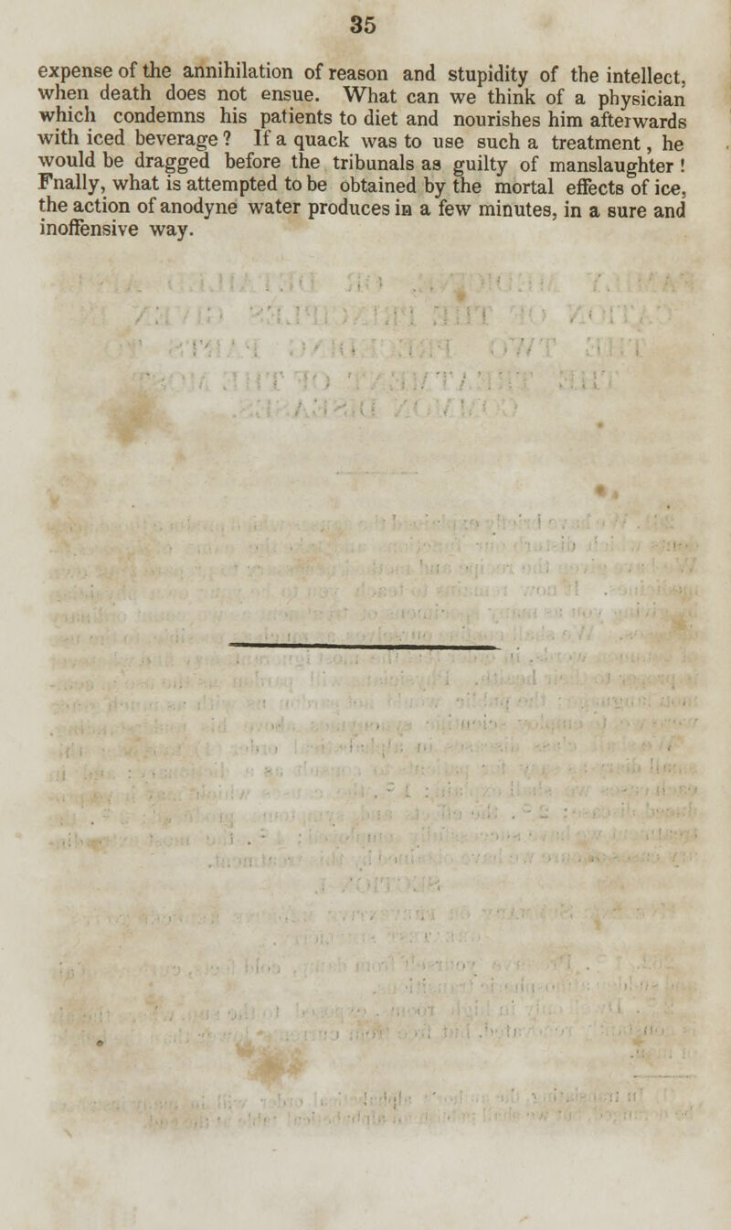 expense of the annihilation of reason and stupidity of the intellect, when death does not ensue. What can we think of a physician which condemns his patients to diet and nourishes him afterwards with iced beverage ? If a quack was to use such a treatment, he would be dragged before the tribunals as guilty of manslaughter ! Fnally, what is attempted to be obtained by the mortal effects of ice, the action of anodyne water produces ia a few minutes, in a sure and inoffensive way.