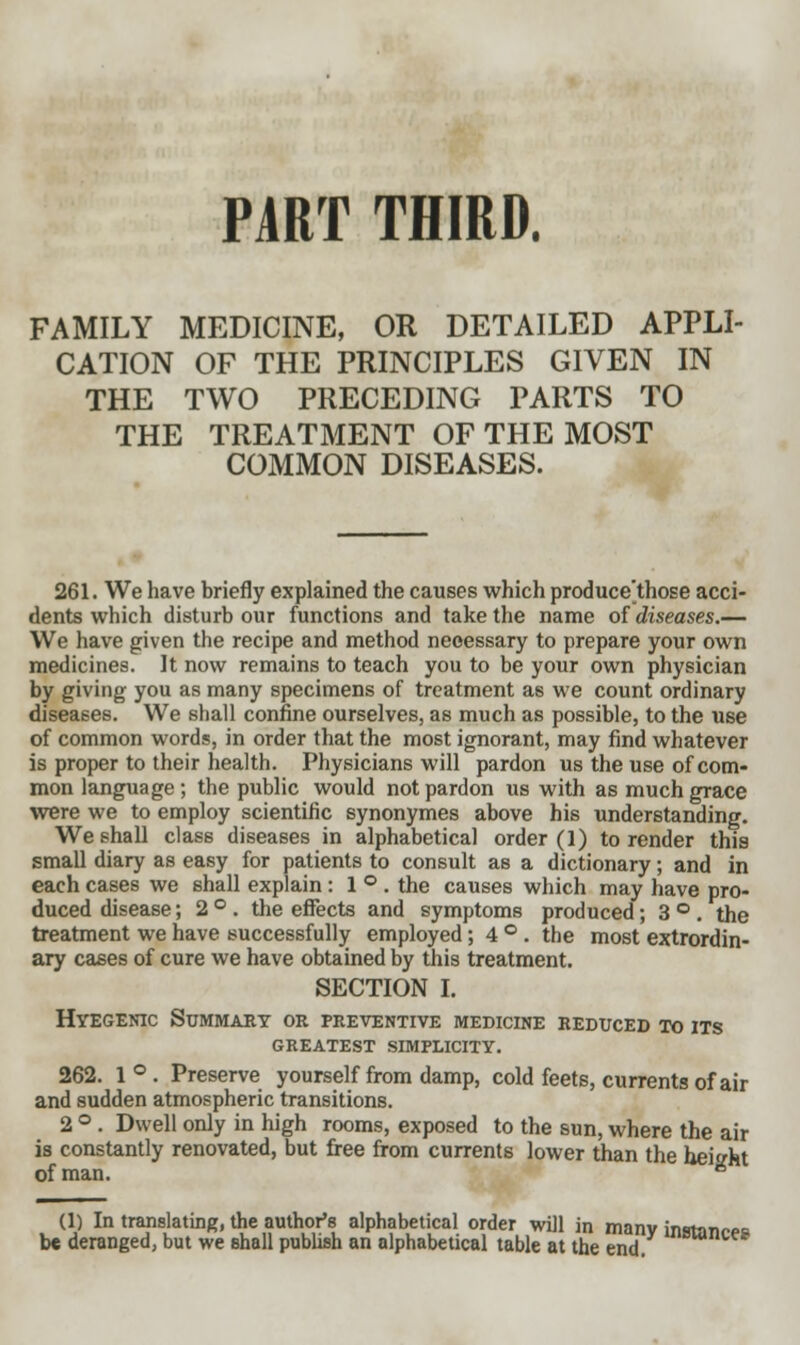 PART THIRD. FAMILY MEDICINE, OR DETAILED APPLI- CATION OF THE PRINCIPLES GIVEN IN THE TWO PRECEDING PARTS TO THE TREATMENT OF THE MOST COMMON DISEASES. 261. We have briefly explained the causes which produce'those acci- dents which disturb our functions and take the name of diseases.— We have given the recipe and method necessary to prepare your own medicines. It now remains to teach you to be your own physician by giving you as many specimens of treatment as we count ordinary diseases. We shall confine ourselves, as much as possible, to the use of common words, in order that the most ignorant, may find whatever is proper to their health. Physicians will pardon us the use of com- mon language; the public would not pardon us with as much grace were we to employ scientific synonymes above his understanding. We shall class diseases in alphabetical order (1) to render this small diary as easy for patients to consult as a dictionary; and in each cases we shall explain : 1°. the causes which may have pro- duced disease; 2 ° . the effects and symptoms produced; 3 ° . the treatment we have successfully employed; 4°. the most extrordin- ary cases of cure we have obtained by this treatment. SECTION I. Hyegenic Summary or preventive medicine reduced to its greatest simplicity. 262. 1°. Preserve yourself from damp, cold feets, currents of air and sudden atmospheric transitions. 2 ° . Dwell only in high rooms, exposed to the sun, where the air is constantly renovated, but free from currents lower than the height of man. * (1) In translating, the author's alphabetical order will in manv instance U deranged, but we shall publish an alphabetical table at the end. DMVC*