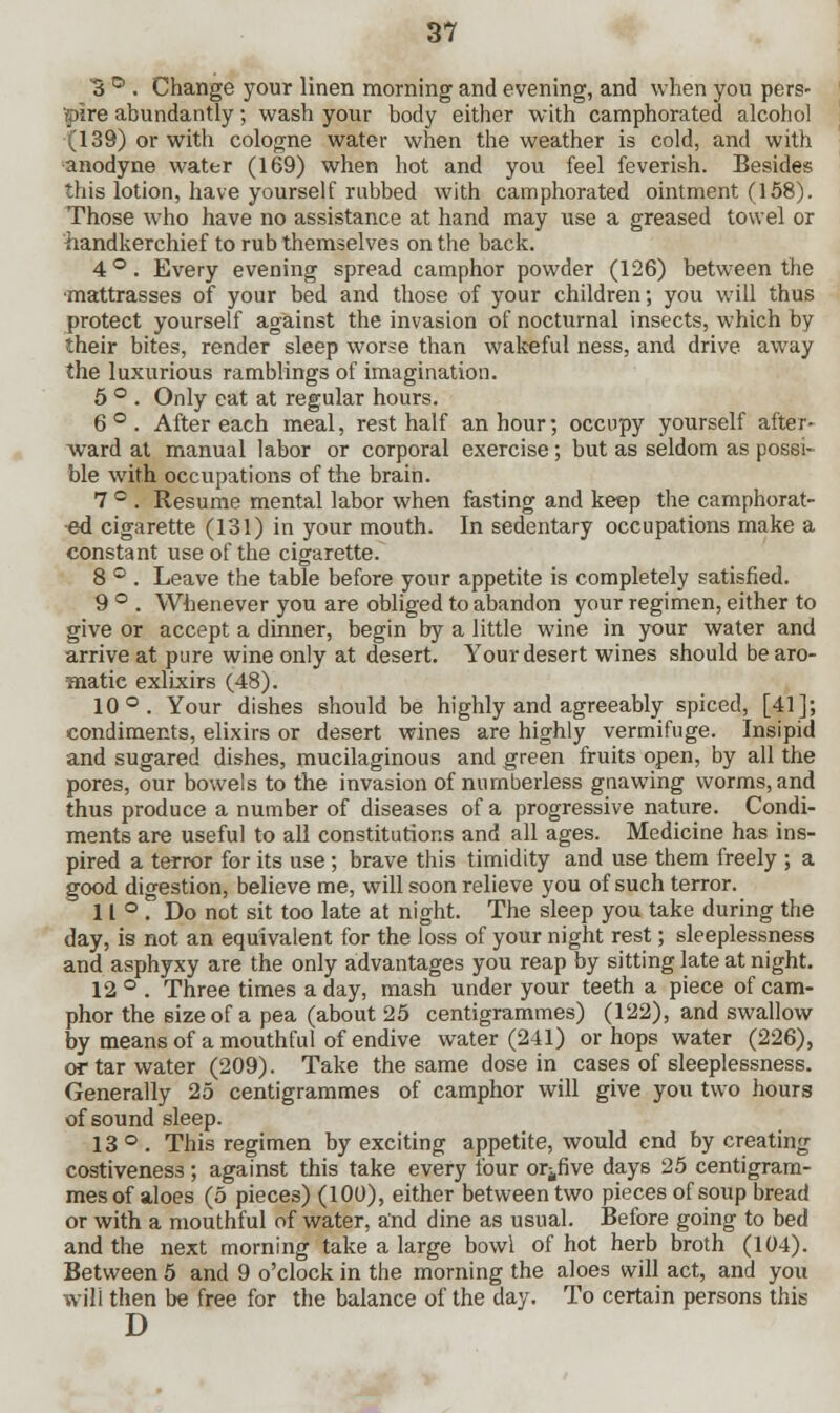 B ° . Change your linen morning and evening, and when you pers- pire abundantly; wash your body either with camphorated alcohol (139) or with cologne water when the weather is cold, and with anodyne water (169) when hot and you feel feverish. Besides this lotion, have yourself rubbed with camphorated ointment (158). Those who have no assistance at hand may use a greased towel or handkerchief to rub themselves on the back. 4°. Every evening spread camphor powder (126) between the •mattrasses of your bed and those of your children; you will thus protect yourself against the invasion of nocturnal insects, which by their bites, render sleep worse than wakeful ness, and drive away the luxurious ramblings of imagination. 5 ° . Only eat at regular hours. 6°. After each meal, rest half an hour; occupy yourself after- ward at manual labor or corporal exercise; but as seldom as possi- ble with occupations of the brain. 7 ° . Resume mental labor when fasting and keep the camphorat- ed cigarette (131) in your mouth. In sedentary occupations make a constant use of the cigarette. 8 ° . Leave the table before your appetite is completely satisfied. 9 ° . Whenever you are obliged to abandon your regimen, either to give or accept a dinner, begin by a little wine in your water and arrive at pure wine only at desert. Your desert wines should be aro- matie exlixirs (48). 10°. Your dishes should be highly and agreeably spiced, [41]; condiments, elixirs or desert wines are highly vermifuge. Insipid and sugared dishes, mucilaginous and green fruits open, by all the pores, our bowels to the invasion of numberless gnawing worms, and thus produce a number of diseases of a progressive nature. Condi- ments are useful to all constitutions and all ages. Medicine has ins- pired a terror for its use; brave this timidity and use them freely ; a good digestion, believe me, will soon relieve you of such terror. 11°. Do not sit too late at night. The sleep you take during the day, is not an equivalent for the loss of your night rest; sleeplessness and asphyxy are the only advantages you reap by sitting late at night. 12 ° . Three times a day, mash under your teeth a piece of cam- phor the size of a pea (about 25 centigrammes) (122), and swallow by means of a mouthful of endive water (241) or hops water (226), or tar water (209). Take the same dose in cases of sleeplessness. Generally 25 centigrammes of camphor will give you two hours of sound sleep. 13°. This regimen by exciting appetite, would end by creating costiveness ; against this take every four or^five days 25 centigram- mes of aloes (5 pieces) (100), either between two pieces of soup bread or with a mouthful of water, and dine as usual. Before going to bed and the next morning take a large bowl of hot herb broth (104). Between 5 and 9 o'clock in the morning the aloes will act, and you will then be free for the balance of the day. To certain persons this
