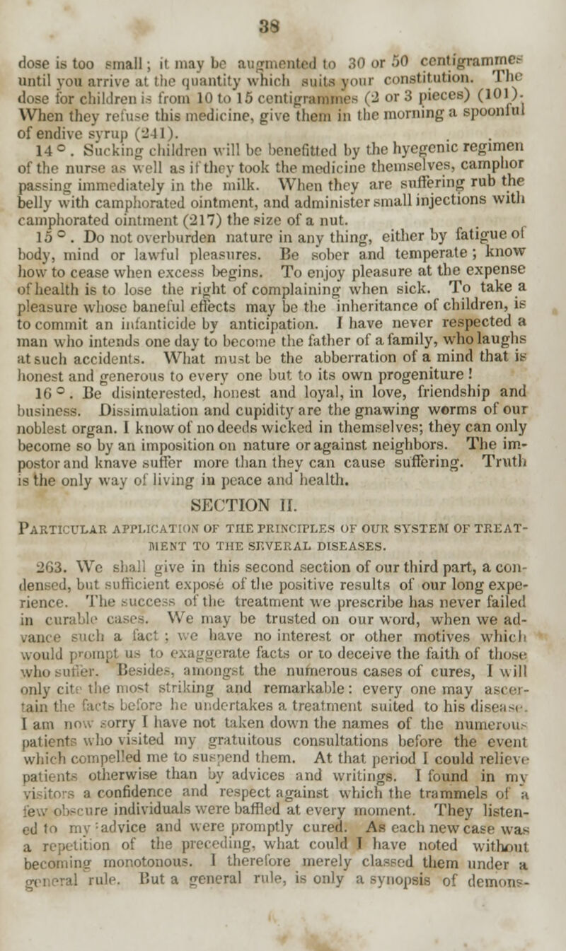 dose is too small; it may be augmented to 30 or 50 centigrammes until you arrive al the quantity which suits your (-(institution. The dose for children is from 10 to 15 centigrammes (2 or 3 pieces) (l01)- When they refuse this medicine, give them in the morning a spooniul of endive syrup (241). 14 c . Sucking children will be benefitted by the hyegenic regimen of the nurse as well as it they took the medicine themselves, camphor passing immediately in the milk. When they are suffering rub the belly with camphorated ointment, and administer small injections with camphorated ointment (217) the size of a nut. 15°. Do not overburden nature in any thing, either by fatigue of body, mind or lawful pleasures. Be sober and temperate ; know how to cease when excess begins. To enjoy pleasure at the expense of health is to lose the right of complaining when sick. To take a pleasure whose baneful effects may be the inheritance of children, is to commit an infanticide by anticipation. I have never respected a man who intends one day to become the father of a family, who laughs at such accidents. What must be the abberration of a mind that it- honest and generous to every one but to its own progeniture ! 16 °. Be disinterested, honest and loyal, in love, friendship and business. Dissimulation and cupidity are the gnawing worms of our noblest organ. I know of no deeds wicked in themselves; they can only become so by an imposition on nature or against neighbors. The im- postor and knave suffer more than they can cause suffering. Truth is the only way of living in peace and health. SECTION II. Particular application of the principles of our system of treat- ment to the several diseases. 2G3. We shall give in this second section of our third part, a con- dem ed, but sufficient expose of the positive results of our long expe- rience. The success of the treatment we prescribe has never failed in curable cases. We may be trusted on our word, when we ad- :, a fad ; we have no interest or other motives which would prompt us to exaggerate facts or to deceive the faith of those who sutier. Beside-, amongst the numerous cases of cures, I will only cits i iking and remarkable: every one may a tain the facts before he undertakes a treatment suited to his disease I am now sorry I have not taken down the names of the numerous patients who visited my gratuitous consultations before the event which compelled me to suspend them. At that period I could relieve patients otherwise than by advices and writings. I found in my visitors a confidence and respect against which the trammels of a few obscure individuals were baffled at every moment. They listen- ed to my : ad vice and were promptly cured. As each new case was a repetition of the preceding, what could I have noted without becoming monotonous. 1 therefore merely classed them under a o-eneral rule. But a general rule, is only a synopsis of demons-