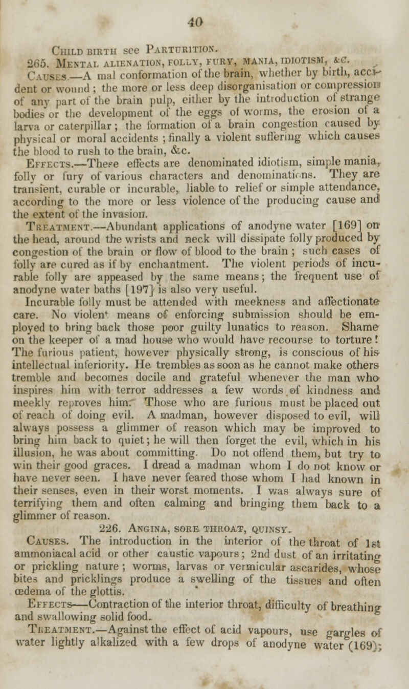 ;, BIRTH SOC PARTURITION. ALIENATION, FOLLY, FURY, MANIA, IDIOTISM, fcC. os£9.—A mal conformation of the brain, whether by birth, acci- dent or wound ; the more or less deep disorganisation or compression of any part of the brain pulp, either by the introduction of strange bodies or the development of the eggs of worms, the erosion ol a larva or caterpillar; the formation of a brain congestion caused by physical or moral accidents ; finally a violent suffering which causes the blood to rush to the brain, &c. Effects.—There effects are denominated idiotism, simple maniar folly or fury of various characters and denominations. They are transient, curable or incurable, liable to relief or simple attendance, according to the more or less violence of the producing cause and the extent of the invasion. Treatment.—Abundant applications of anodyne water [169] orr the head, around the wrists and neck will dissipate folly produced by congestion of the brain or flow of blood to the brain ; such cases of folly are cured as if by enchantment. The violent periods of incu- rable folly are appeased by the same means; the frequent use of anodyne water baths [197] is also very useful. Incurable folly must be attended with meekness and affectionate care. No violenf means of enforcing submission should be em- ployed to bring hack those poor guilty lunatics to reason. Shame on the keeper of a mad house who would have recourse to torture! The furious patient, however physically strong, is conscious of his- intellectual inferiority. He trembles as soon as he cannot make others tremble and becomes docile and grateful whenever the man who inspires hirn with terror addresses a few words, ©f kindness and meekly reproves him.' Those who are furious must be placed out of reach of doing evil. A madman, however disposed to evil, will always possess a glimmer of reason which may be improved to bring him back to quiet; he will then forget the evil, which in his illusion, he was about committing. Do not offend them, but try to win their good graces. I dread a madman whom I do not know or have never seen. I have never feared those whom I had known in their senses, even in their worst moments. I was always sure of terrifying them and often calming and bringing them back to a glimmer of reason. 226. Angina, sore throat, quinsy. Causes. The introduction in the interior of the throat of 1st ammoniacal acid or other caustic vapours; 2nd dust of an irritating or prickling nature; worms, larvas or vermicular asearides, whose bites and prick)ings produce a swelling of the tissues and often oedema of the glottis. Effects—Contraction of the interior throat, difficulty of breathing and swallowing solid food. Treatment.—Against the effect of acid vapours, use gargles of water lightly alkalized with a few drops of anodyne water (169A;